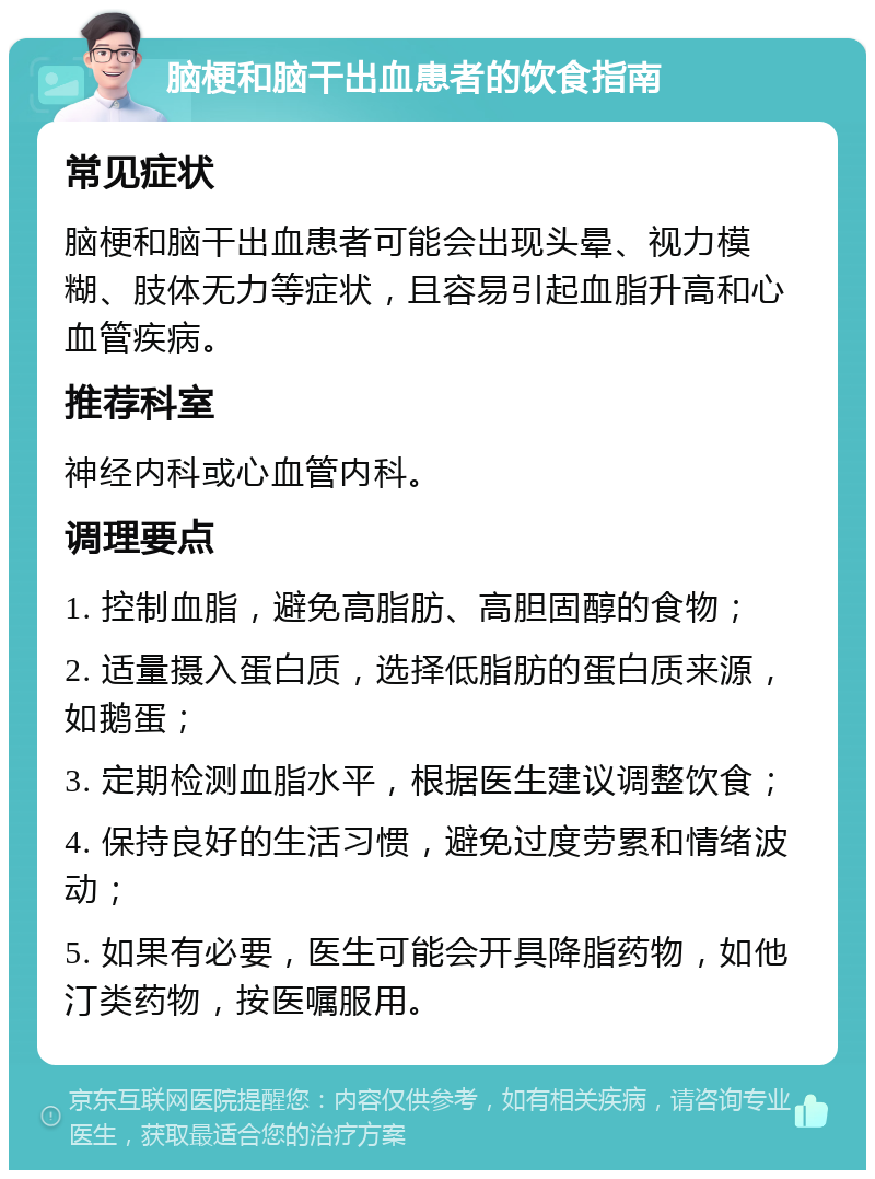 脑梗和脑干出血患者的饮食指南 常见症状 脑梗和脑干出血患者可能会出现头晕、视力模糊、肢体无力等症状，且容易引起血脂升高和心血管疾病。 推荐科室 神经内科或心血管内科。 调理要点 1. 控制血脂，避免高脂肪、高胆固醇的食物； 2. 适量摄入蛋白质，选择低脂肪的蛋白质来源，如鹅蛋； 3. 定期检测血脂水平，根据医生建议调整饮食； 4. 保持良好的生活习惯，避免过度劳累和情绪波动； 5. 如果有必要，医生可能会开具降脂药物，如他汀类药物，按医嘱服用。