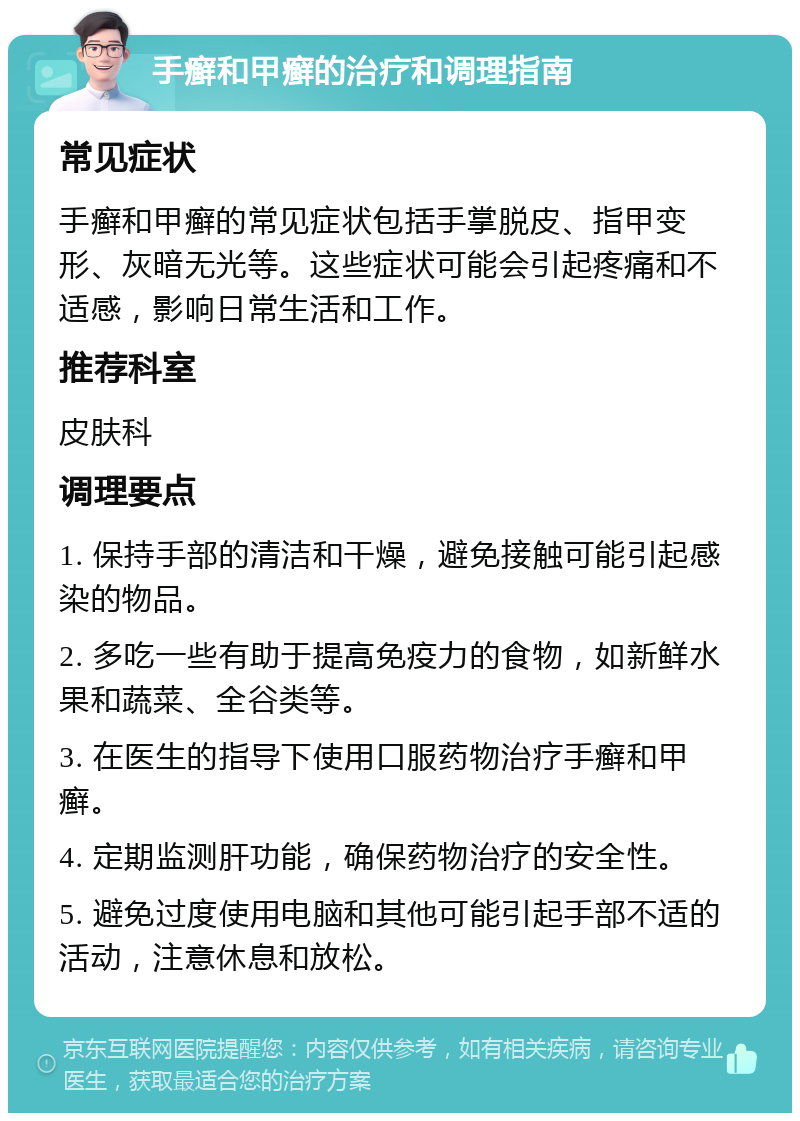 手癣和甲癣的治疗和调理指南 常见症状 手癣和甲癣的常见症状包括手掌脱皮、指甲变形、灰暗无光等。这些症状可能会引起疼痛和不适感，影响日常生活和工作。 推荐科室 皮肤科 调理要点 1. 保持手部的清洁和干燥，避免接触可能引起感染的物品。 2. 多吃一些有助于提高免疫力的食物，如新鲜水果和蔬菜、全谷类等。 3. 在医生的指导下使用口服药物治疗手癣和甲癣。 4. 定期监测肝功能，确保药物治疗的安全性。 5. 避免过度使用电脑和其他可能引起手部不适的活动，注意休息和放松。