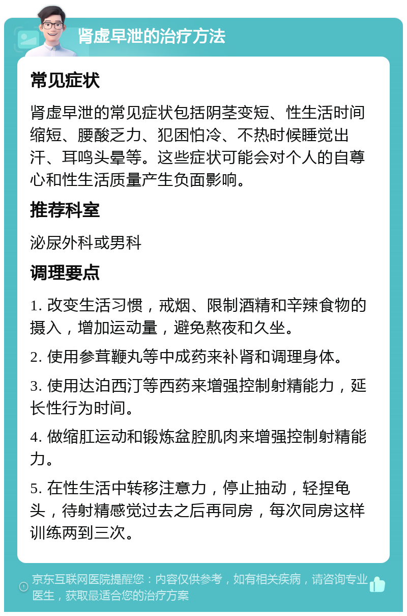 肾虚早泄的治疗方法 常见症状 肾虚早泄的常见症状包括阴茎变短、性生活时间缩短、腰酸乏力、犯困怕冷、不热时候睡觉出汗、耳鸣头晕等。这些症状可能会对个人的自尊心和性生活质量产生负面影响。 推荐科室 泌尿外科或男科 调理要点 1. 改变生活习惯，戒烟、限制酒精和辛辣食物的摄入，增加运动量，避免熬夜和久坐。 2. 使用参茸鞭丸等中成药来补肾和调理身体。 3. 使用达泊西汀等西药来增强控制射精能力，延长性行为时间。 4. 做缩肛运动和锻炼盆腔肌肉来增强控制射精能力。 5. 在性生活中转移注意力，停止抽动，轻捏龟头，待射精感觉过去之后再同房，每次同房这样训练两到三次。