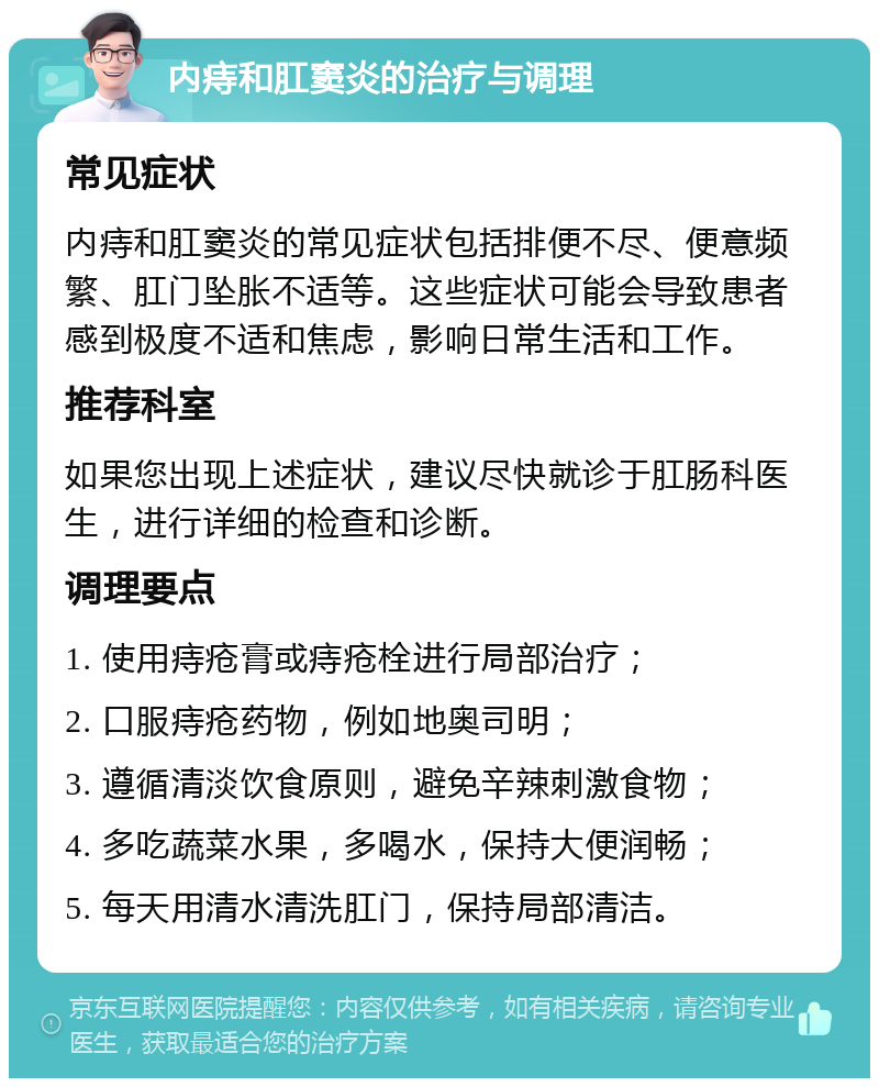 内痔和肛窦炎的治疗与调理 常见症状 内痔和肛窦炎的常见症状包括排便不尽、便意频繁、肛门坠胀不适等。这些症状可能会导致患者感到极度不适和焦虑，影响日常生活和工作。 推荐科室 如果您出现上述症状，建议尽快就诊于肛肠科医生，进行详细的检查和诊断。 调理要点 1. 使用痔疮膏或痔疮栓进行局部治疗； 2. 口服痔疮药物，例如地奥司明； 3. 遵循清淡饮食原则，避免辛辣刺激食物； 4. 多吃蔬菜水果，多喝水，保持大便润畅； 5. 每天用清水清洗肛门，保持局部清洁。