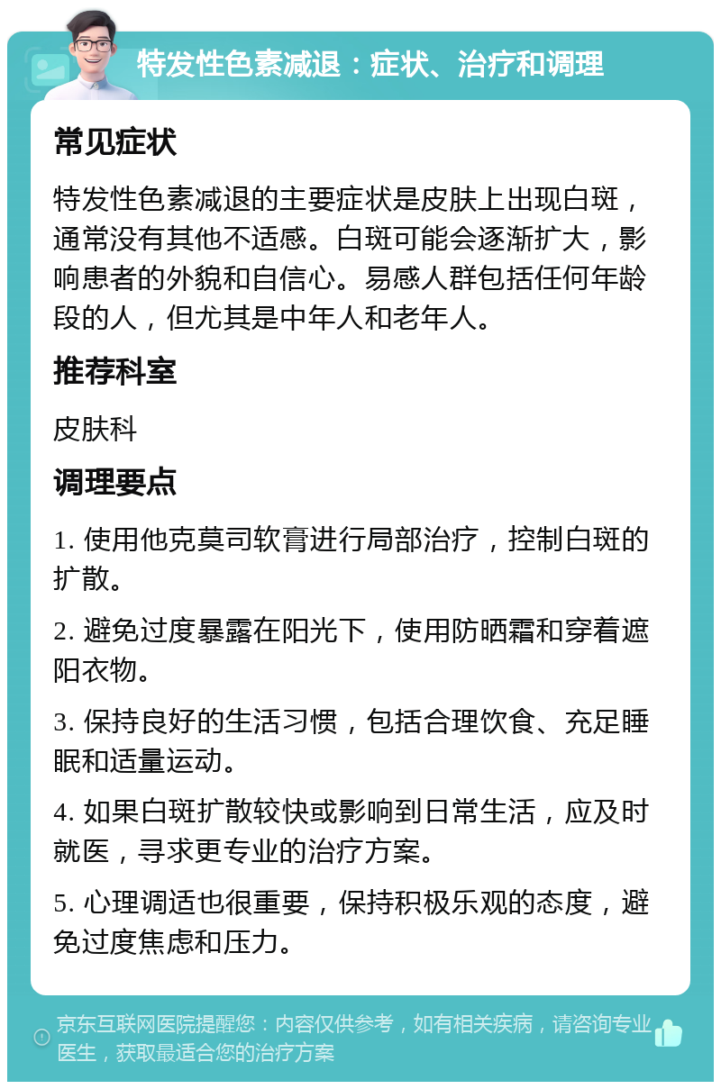 特发性色素减退：症状、治疗和调理 常见症状 特发性色素减退的主要症状是皮肤上出现白斑，通常没有其他不适感。白斑可能会逐渐扩大，影响患者的外貌和自信心。易感人群包括任何年龄段的人，但尤其是中年人和老年人。 推荐科室 皮肤科 调理要点 1. 使用他克莫司软膏进行局部治疗，控制白斑的扩散。 2. 避免过度暴露在阳光下，使用防晒霜和穿着遮阳衣物。 3. 保持良好的生活习惯，包括合理饮食、充足睡眠和适量运动。 4. 如果白斑扩散较快或影响到日常生活，应及时就医，寻求更专业的治疗方案。 5. 心理调适也很重要，保持积极乐观的态度，避免过度焦虑和压力。