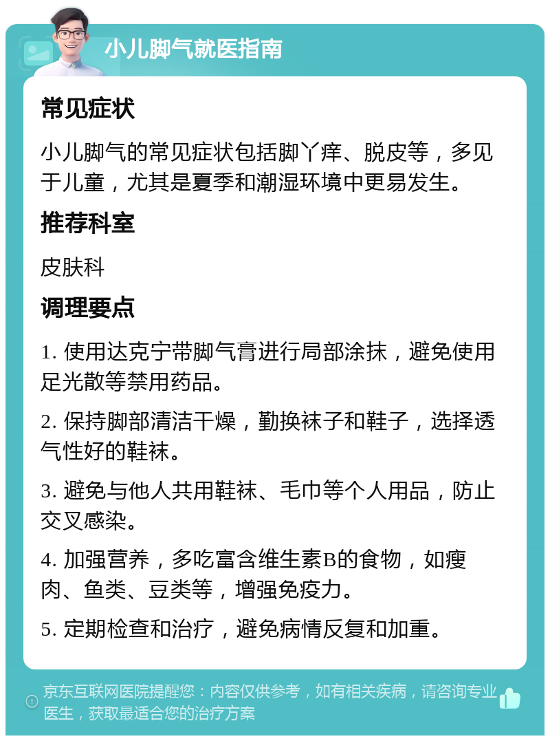 小儿脚气就医指南 常见症状 小儿脚气的常见症状包括脚丫痒、脱皮等，多见于儿童，尤其是夏季和潮湿环境中更易发生。 推荐科室 皮肤科 调理要点 1. 使用达克宁带脚气膏进行局部涂抹，避免使用足光散等禁用药品。 2. 保持脚部清洁干燥，勤换袜子和鞋子，选择透气性好的鞋袜。 3. 避免与他人共用鞋袜、毛巾等个人用品，防止交叉感染。 4. 加强营养，多吃富含维生素B的食物，如瘦肉、鱼类、豆类等，增强免疫力。 5. 定期检查和治疗，避免病情反复和加重。