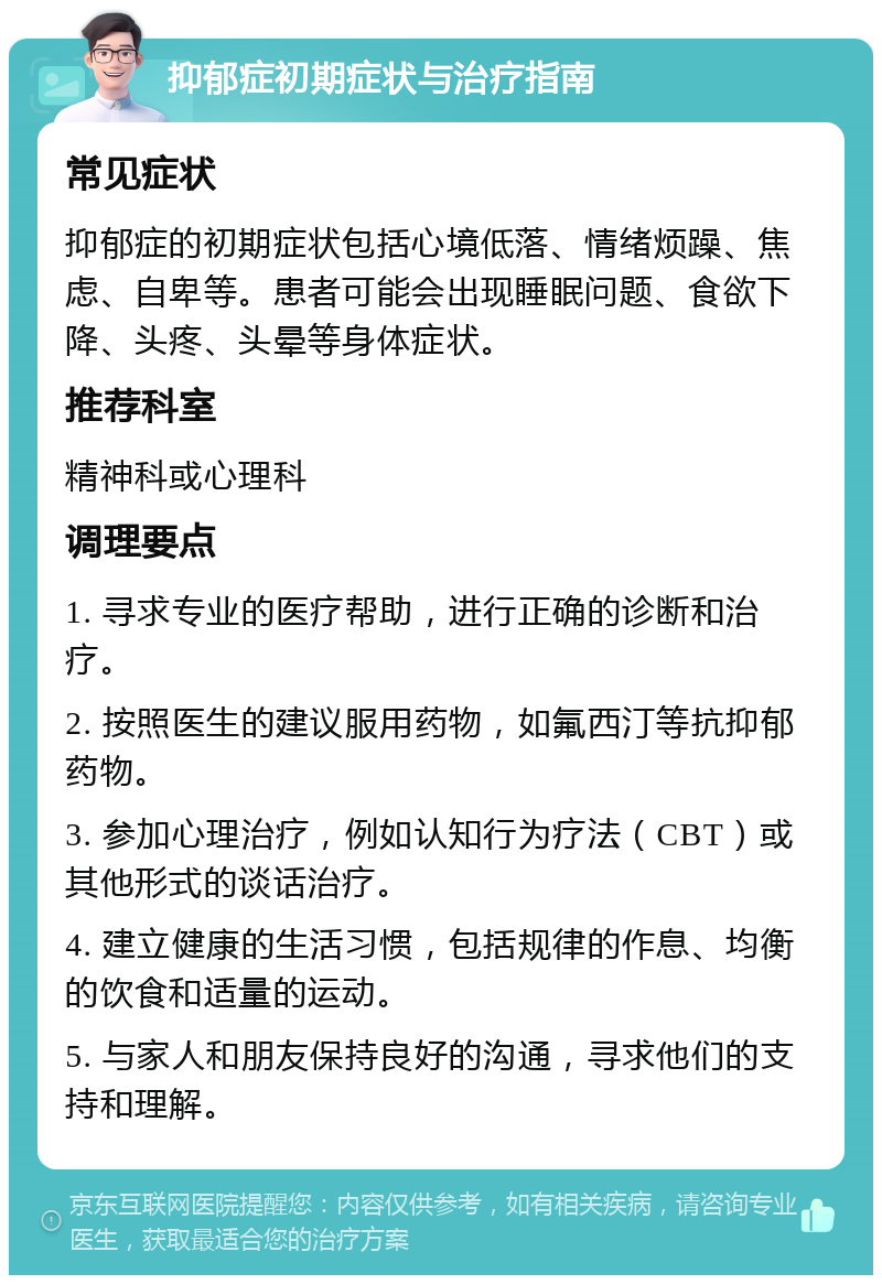 抑郁症初期症状与治疗指南 常见症状 抑郁症的初期症状包括心境低落、情绪烦躁、焦虑、自卑等。患者可能会出现睡眠问题、食欲下降、头疼、头晕等身体症状。 推荐科室 精神科或心理科 调理要点 1. 寻求专业的医疗帮助，进行正确的诊断和治疗。 2. 按照医生的建议服用药物，如氟西汀等抗抑郁药物。 3. 参加心理治疗，例如认知行为疗法（CBT）或其他形式的谈话治疗。 4. 建立健康的生活习惯，包括规律的作息、均衡的饮食和适量的运动。 5. 与家人和朋友保持良好的沟通，寻求他们的支持和理解。