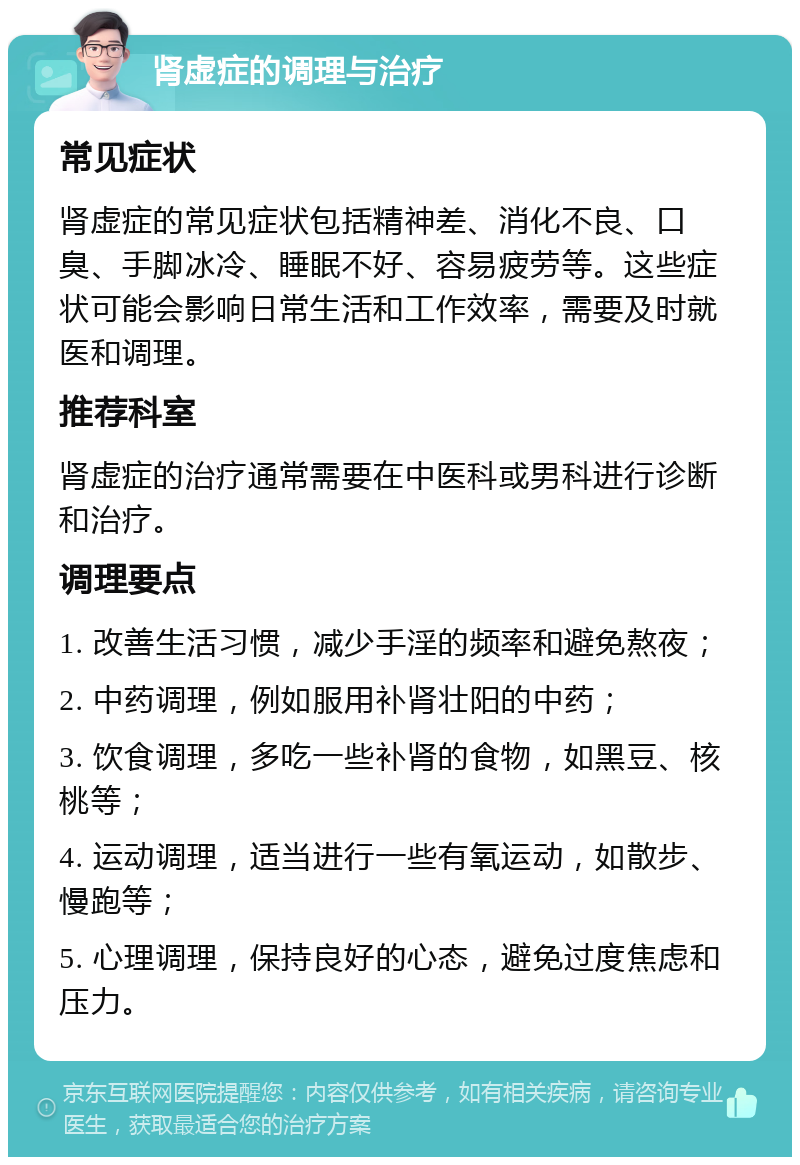 肾虚症的调理与治疗 常见症状 肾虚症的常见症状包括精神差、消化不良、口臭、手脚冰冷、睡眠不好、容易疲劳等。这些症状可能会影响日常生活和工作效率，需要及时就医和调理。 推荐科室 肾虚症的治疗通常需要在中医科或男科进行诊断和治疗。 调理要点 1. 改善生活习惯，减少手淫的频率和避免熬夜； 2. 中药调理，例如服用补肾壮阳的中药； 3. 饮食调理，多吃一些补肾的食物，如黑豆、核桃等； 4. 运动调理，适当进行一些有氧运动，如散步、慢跑等； 5. 心理调理，保持良好的心态，避免过度焦虑和压力。