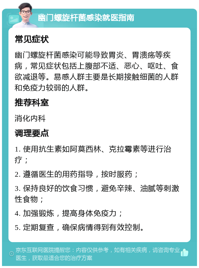 幽门螺旋杆菌感染就医指南 常见症状 幽门螺旋杆菌感染可能导致胃炎、胃溃疡等疾病，常见症状包括上腹部不适、恶心、呕吐、食欲减退等。易感人群主要是长期接触细菌的人群和免疫力较弱的人群。 推荐科室 消化内科 调理要点 1. 使用抗生素如阿莫西林、克拉霉素等进行治疗； 2. 遵循医生的用药指导，按时服药； 3. 保持良好的饮食习惯，避免辛辣、油腻等刺激性食物； 4. 加强锻炼，提高身体免疫力； 5. 定期复查，确保病情得到有效控制。