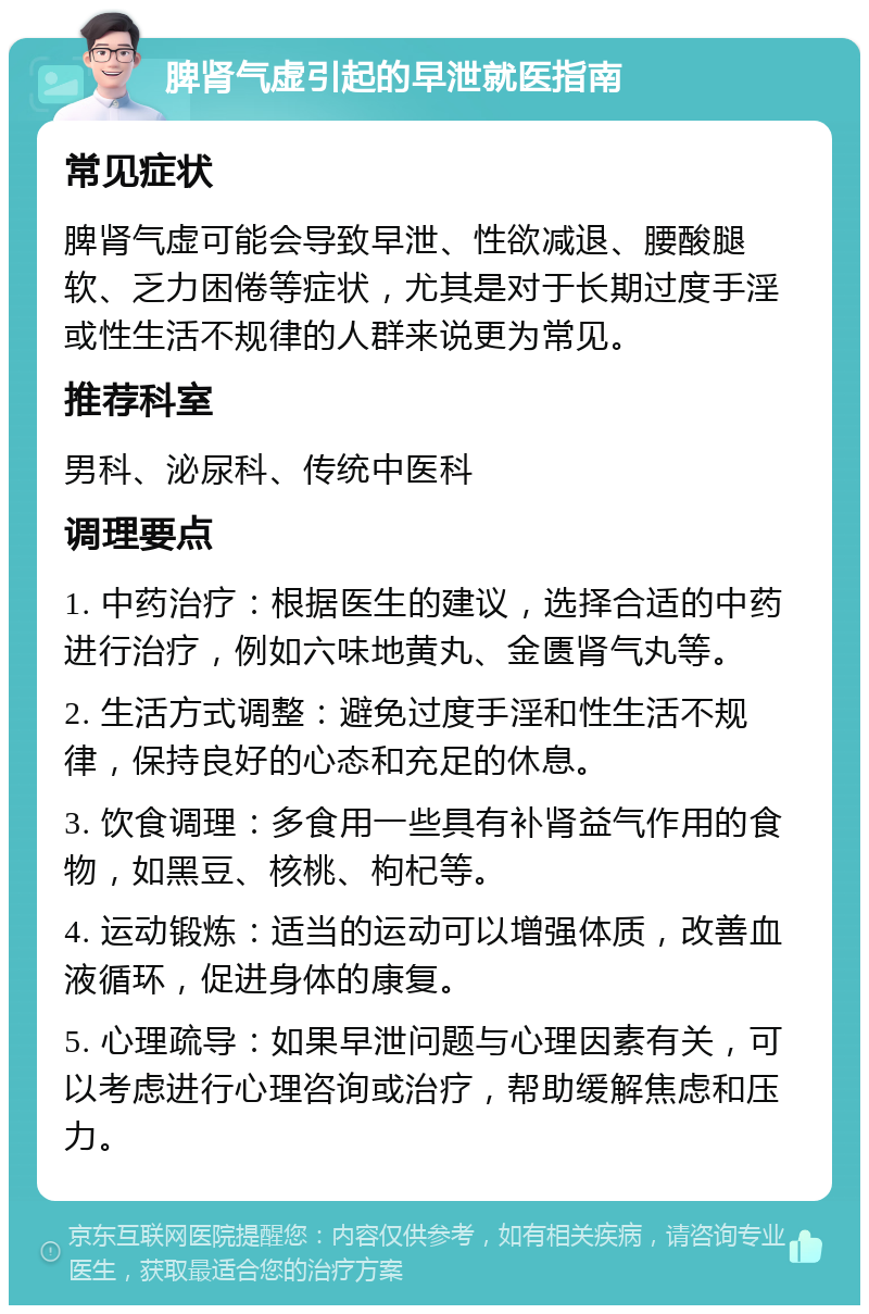 脾肾气虚引起的早泄就医指南 常见症状 脾肾气虚可能会导致早泄、性欲减退、腰酸腿软、乏力困倦等症状，尤其是对于长期过度手淫或性生活不规律的人群来说更为常见。 推荐科室 男科、泌尿科、传统中医科 调理要点 1. 中药治疗：根据医生的建议，选择合适的中药进行治疗，例如六味地黄丸、金匮肾气丸等。 2. 生活方式调整：避免过度手淫和性生活不规律，保持良好的心态和充足的休息。 3. 饮食调理：多食用一些具有补肾益气作用的食物，如黑豆、核桃、枸杞等。 4. 运动锻炼：适当的运动可以增强体质，改善血液循环，促进身体的康复。 5. 心理疏导：如果早泄问题与心理因素有关，可以考虑进行心理咨询或治疗，帮助缓解焦虑和压力。