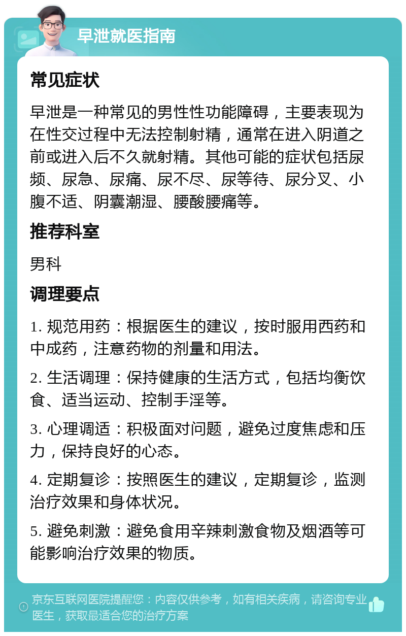 早泄就医指南 常见症状 早泄是一种常见的男性性功能障碍，主要表现为在性交过程中无法控制射精，通常在进入阴道之前或进入后不久就射精。其他可能的症状包括尿频、尿急、尿痛、尿不尽、尿等待、尿分叉、小腹不适、阴囊潮湿、腰酸腰痛等。 推荐科室 男科 调理要点 1. 规范用药：根据医生的建议，按时服用西药和中成药，注意药物的剂量和用法。 2. 生活调理：保持健康的生活方式，包括均衡饮食、适当运动、控制手淫等。 3. 心理调适：积极面对问题，避免过度焦虑和压力，保持良好的心态。 4. 定期复诊：按照医生的建议，定期复诊，监测治疗效果和身体状况。 5. 避免刺激：避免食用辛辣刺激食物及烟酒等可能影响治疗效果的物质。