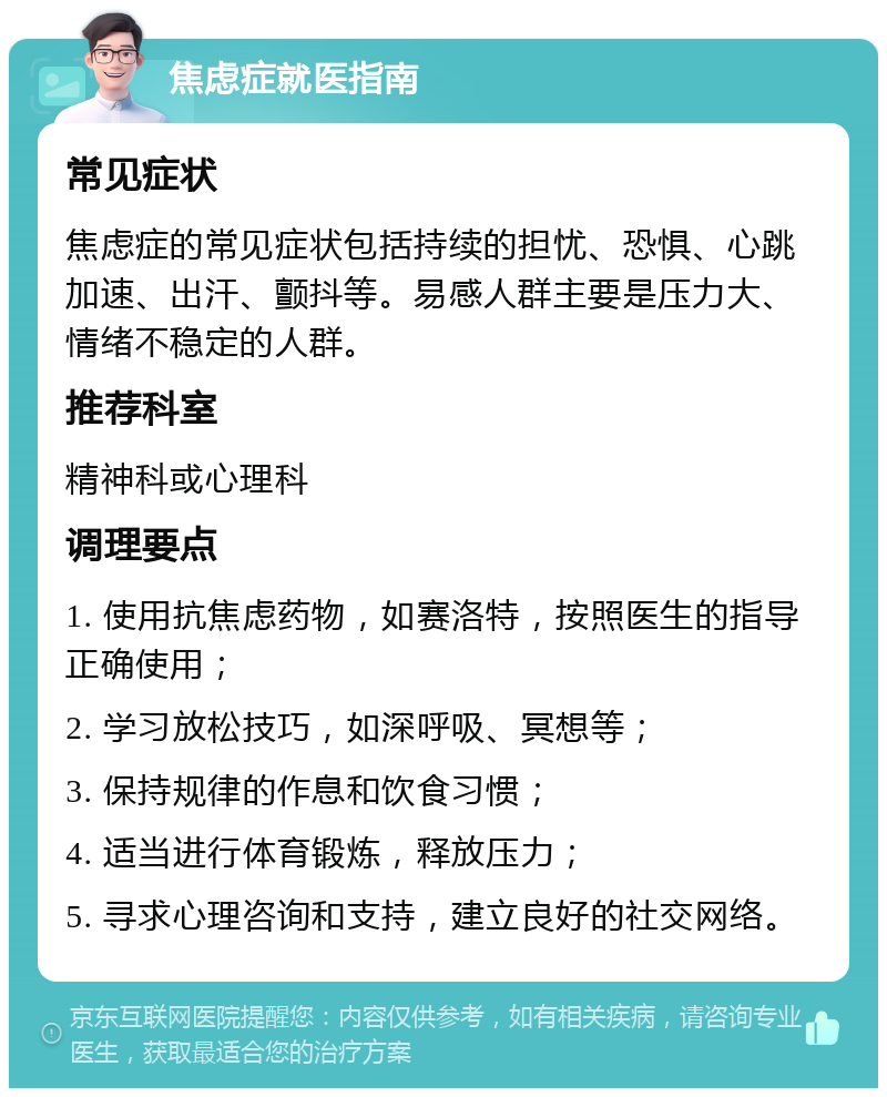 焦虑症就医指南 常见症状 焦虑症的常见症状包括持续的担忧、恐惧、心跳加速、出汗、颤抖等。易感人群主要是压力大、情绪不稳定的人群。 推荐科室 精神科或心理科 调理要点 1. 使用抗焦虑药物，如赛洛特，按照医生的指导正确使用； 2. 学习放松技巧，如深呼吸、冥想等； 3. 保持规律的作息和饮食习惯； 4. 适当进行体育锻炼，释放压力； 5. 寻求心理咨询和支持，建立良好的社交网络。