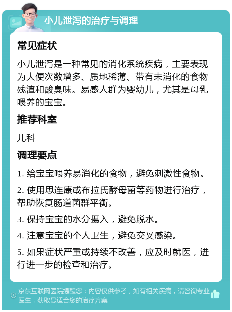 小儿泄泻的治疗与调理 常见症状 小儿泄泻是一种常见的消化系统疾病，主要表现为大便次数增多、质地稀薄、带有未消化的食物残渣和酸臭味。易感人群为婴幼儿，尤其是母乳喂养的宝宝。 推荐科室 儿科 调理要点 1. 给宝宝喂养易消化的食物，避免刺激性食物。 2. 使用思连康或布拉氏酵母菌等药物进行治疗，帮助恢复肠道菌群平衡。 3. 保持宝宝的水分摄入，避免脱水。 4. 注意宝宝的个人卫生，避免交叉感染。 5. 如果症状严重或持续不改善，应及时就医，进行进一步的检查和治疗。