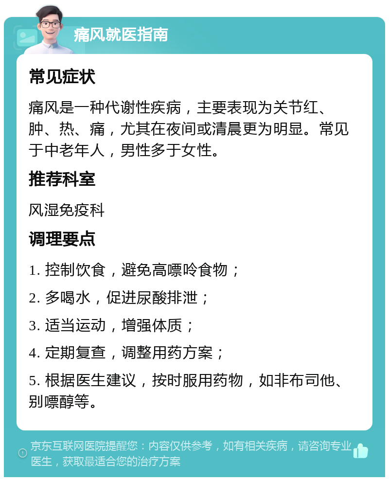 痛风就医指南 常见症状 痛风是一种代谢性疾病，主要表现为关节红、肿、热、痛，尤其在夜间或清晨更为明显。常见于中老年人，男性多于女性。 推荐科室 风湿免疫科 调理要点 1. 控制饮食，避免高嘌呤食物； 2. 多喝水，促进尿酸排泄； 3. 适当运动，增强体质； 4. 定期复查，调整用药方案； 5. 根据医生建议，按时服用药物，如非布司他、别嘌醇等。