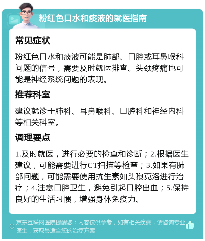 粉红色口水和痰液的就医指南 常见症状 粉红色口水和痰液可能是肺部、口腔或耳鼻喉科问题的信号，需要及时就医排查。头颈疼痛也可能是神经系统问题的表现。 推荐科室 建议就诊于肺科、耳鼻喉科、口腔科和神经内科等相关科室。 调理要点 1.及时就医，进行必要的检查和诊断；2.根据医生建议，可能需要进行CT扫描等检查；3.如果有肺部问题，可能需要使用抗生素如头孢克洛进行治疗；4.注意口腔卫生，避免引起口腔出血；5.保持良好的生活习惯，增强身体免疫力。