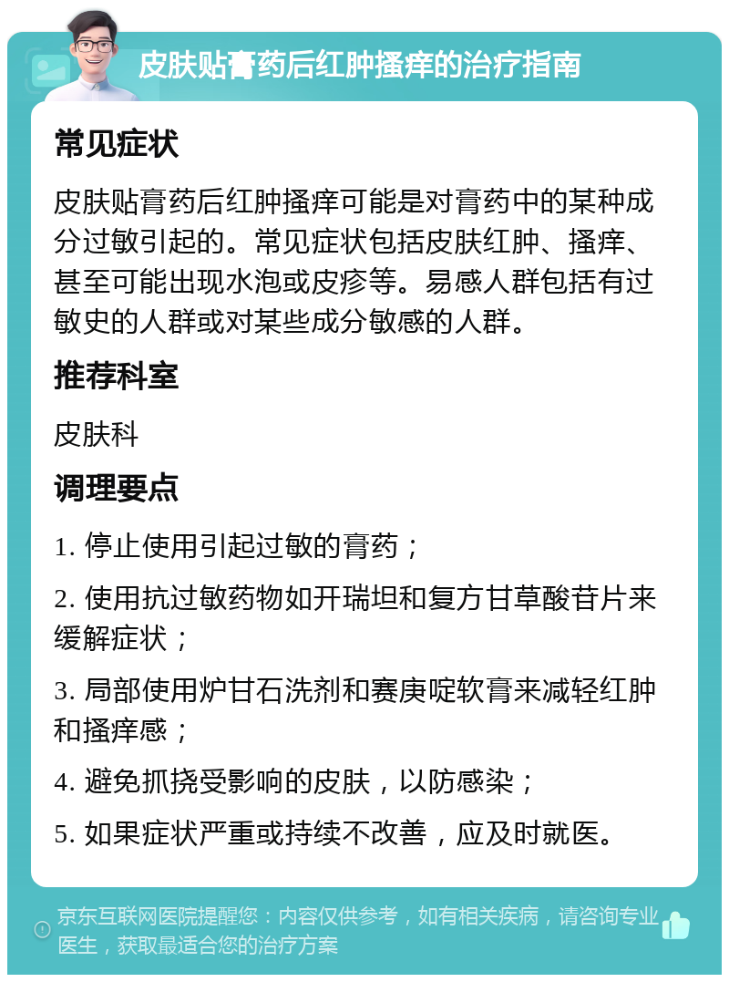 皮肤贴膏药后红肿搔痒的治疗指南 常见症状 皮肤贴膏药后红肿搔痒可能是对膏药中的某种成分过敏引起的。常见症状包括皮肤红肿、搔痒、甚至可能出现水泡或皮疹等。易感人群包括有过敏史的人群或对某些成分敏感的人群。 推荐科室 皮肤科 调理要点 1. 停止使用引起过敏的膏药； 2. 使用抗过敏药物如开瑞坦和复方甘草酸苷片来缓解症状； 3. 局部使用炉甘石洗剂和赛庚啶软膏来减轻红肿和搔痒感； 4. 避免抓挠受影响的皮肤，以防感染； 5. 如果症状严重或持续不改善，应及时就医。