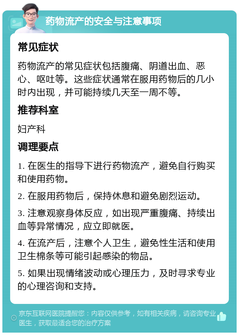 药物流产的安全与注意事项 常见症状 药物流产的常见症状包括腹痛、阴道出血、恶心、呕吐等。这些症状通常在服用药物后的几小时内出现，并可能持续几天至一周不等。 推荐科室 妇产科 调理要点 1. 在医生的指导下进行药物流产，避免自行购买和使用药物。 2. 在服用药物后，保持休息和避免剧烈运动。 3. 注意观察身体反应，如出现严重腹痛、持续出血等异常情况，应立即就医。 4. 在流产后，注意个人卫生，避免性生活和使用卫生棉条等可能引起感染的物品。 5. 如果出现情绪波动或心理压力，及时寻求专业的心理咨询和支持。