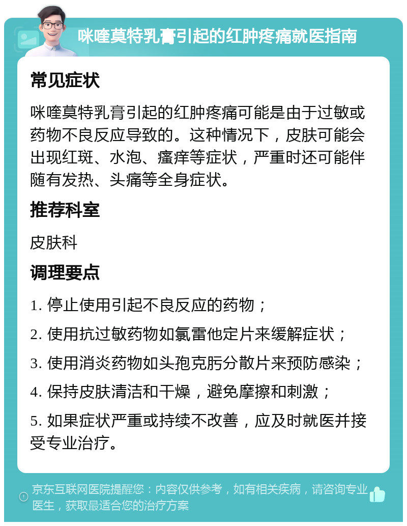 咪喹莫特乳膏引起的红肿疼痛就医指南 常见症状 咪喹莫特乳膏引起的红肿疼痛可能是由于过敏或药物不良反应导致的。这种情况下，皮肤可能会出现红斑、水泡、瘙痒等症状，严重时还可能伴随有发热、头痛等全身症状。 推荐科室 皮肤科 调理要点 1. 停止使用引起不良反应的药物； 2. 使用抗过敏药物如氯雷他定片来缓解症状； 3. 使用消炎药物如头孢克肟分散片来预防感染； 4. 保持皮肤清洁和干燥，避免摩擦和刺激； 5. 如果症状严重或持续不改善，应及时就医并接受专业治疗。