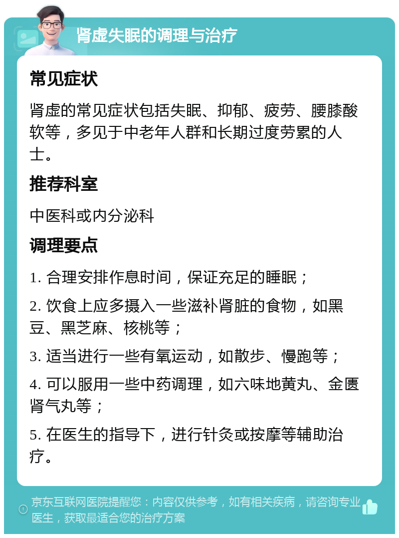 肾虚失眠的调理与治疗 常见症状 肾虚的常见症状包括失眠、抑郁、疲劳、腰膝酸软等，多见于中老年人群和长期过度劳累的人士。 推荐科室 中医科或内分泌科 调理要点 1. 合理安排作息时间，保证充足的睡眠； 2. 饮食上应多摄入一些滋补肾脏的食物，如黑豆、黑芝麻、核桃等； 3. 适当进行一些有氧运动，如散步、慢跑等； 4. 可以服用一些中药调理，如六味地黄丸、金匮肾气丸等； 5. 在医生的指导下，进行针灸或按摩等辅助治疗。