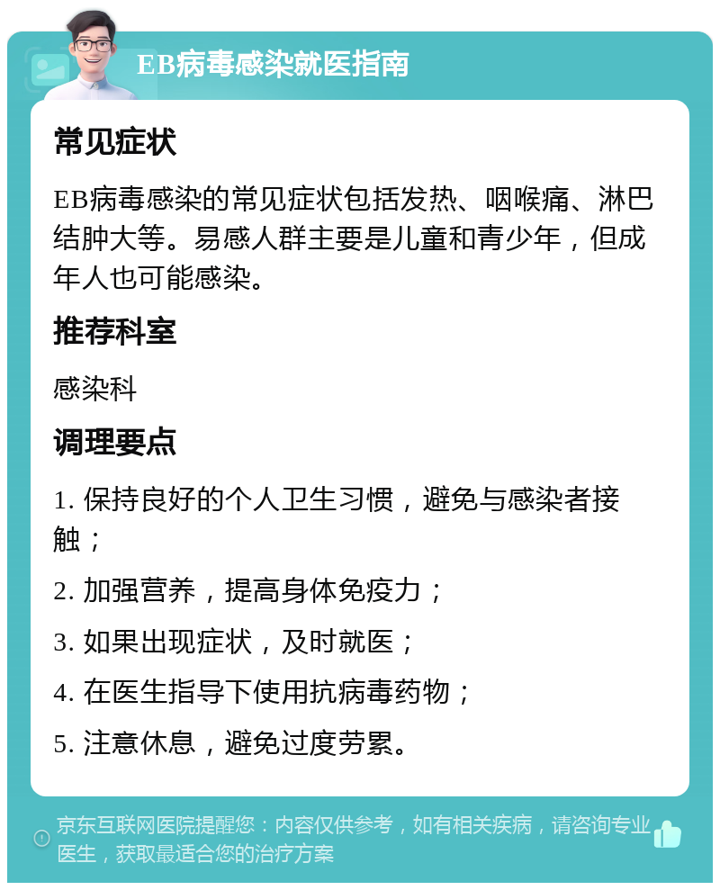 EB病毒感染就医指南 常见症状 EB病毒感染的常见症状包括发热、咽喉痛、淋巴结肿大等。易感人群主要是儿童和青少年，但成年人也可能感染。 推荐科室 感染科 调理要点 1. 保持良好的个人卫生习惯，避免与感染者接触； 2. 加强营养，提高身体免疫力； 3. 如果出现症状，及时就医； 4. 在医生指导下使用抗病毒药物； 5. 注意休息，避免过度劳累。