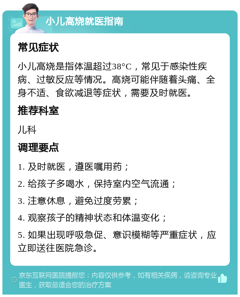 小儿高烧就医指南 常见症状 小儿高烧是指体温超过38°C，常见于感染性疾病、过敏反应等情况。高烧可能伴随着头痛、全身不适、食欲减退等症状，需要及时就医。 推荐科室 儿科 调理要点 1. 及时就医，遵医嘱用药； 2. 给孩子多喝水，保持室内空气流通； 3. 注意休息，避免过度劳累； 4. 观察孩子的精神状态和体温变化； 5. 如果出现呼吸急促、意识模糊等严重症状，应立即送往医院急诊。