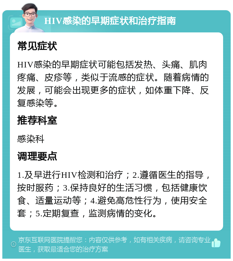 HIV感染的早期症状和治疗指南 常见症状 HIV感染的早期症状可能包括发热、头痛、肌肉疼痛、皮疹等，类似于流感的症状。随着病情的发展，可能会出现更多的症状，如体重下降、反复感染等。 推荐科室 感染科 调理要点 1.及早进行HIV检测和治疗；2.遵循医生的指导，按时服药；3.保持良好的生活习惯，包括健康饮食、适量运动等；4.避免高危性行为，使用安全套；5.定期复查，监测病情的变化。