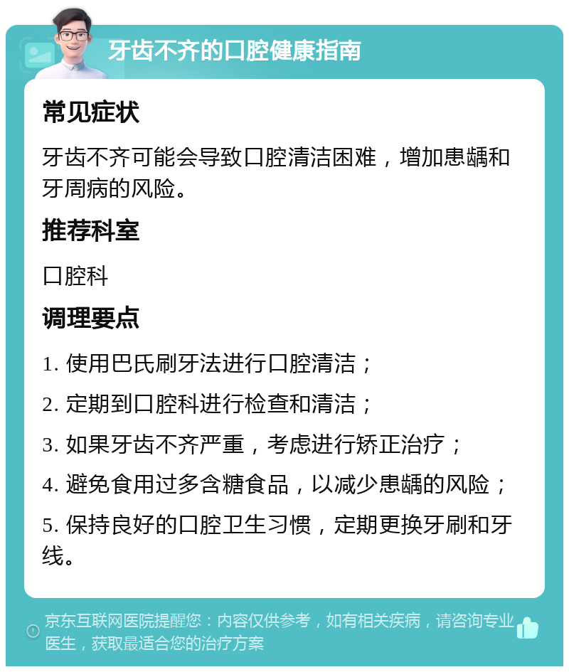 牙齿不齐的口腔健康指南 常见症状 牙齿不齐可能会导致口腔清洁困难，增加患龋和牙周病的风险。 推荐科室 口腔科 调理要点 1. 使用巴氏刷牙法进行口腔清洁； 2. 定期到口腔科进行检查和清洁； 3. 如果牙齿不齐严重，考虑进行矫正治疗； 4. 避免食用过多含糖食品，以减少患龋的风险； 5. 保持良好的口腔卫生习惯，定期更换牙刷和牙线。