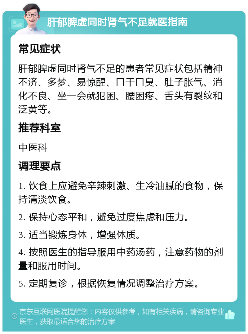 肝郁脾虚同时肾气不足就医指南 常见症状 肝郁脾虚同时肾气不足的患者常见症状包括精神不济、多梦、易惊醒、口干口臭、肚子胀气、消化不良、坐一会就犯困、腰困疼、舌头有裂纹和泛黄等。 推荐科室 中医科 调理要点 1. 饮食上应避免辛辣刺激、生冷油腻的食物，保持清淡饮食。 2. 保持心态平和，避免过度焦虑和压力。 3. 适当锻炼身体，增强体质。 4. 按照医生的指导服用中药汤药，注意药物的剂量和服用时间。 5. 定期复诊，根据恢复情况调整治疗方案。