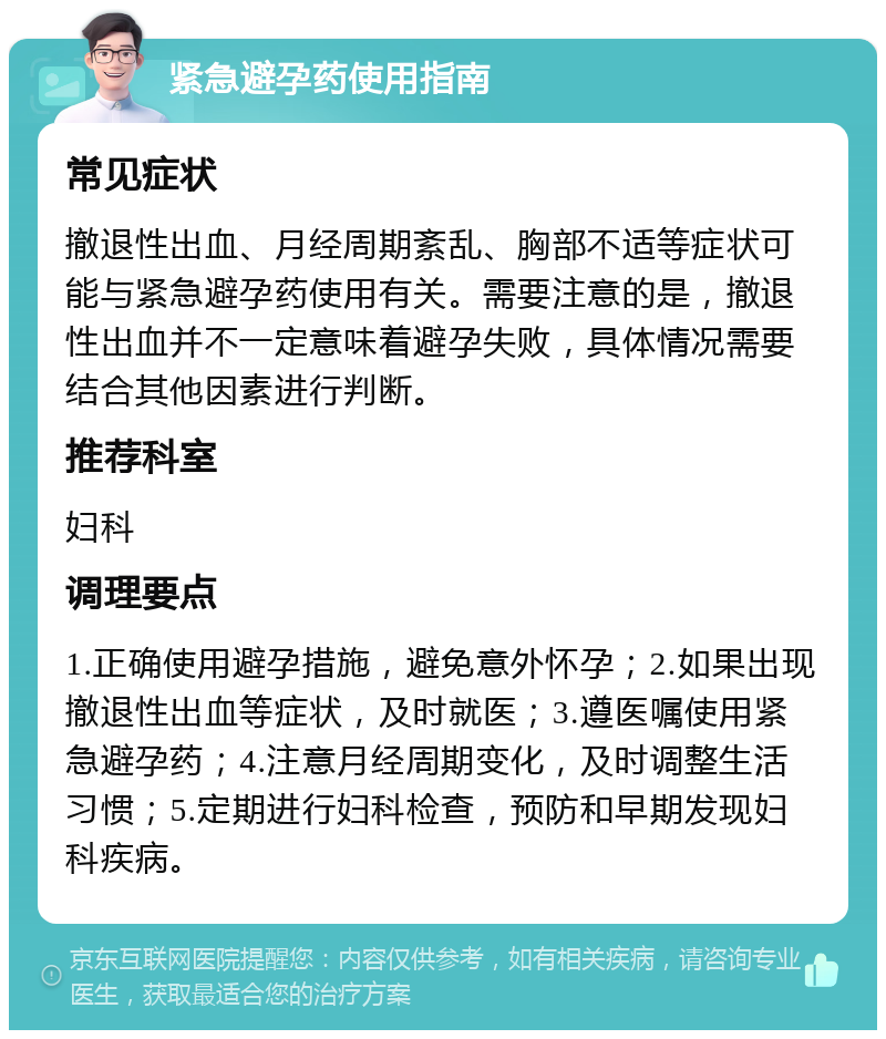 紧急避孕药使用指南 常见症状 撤退性出血、月经周期紊乱、胸部不适等症状可能与紧急避孕药使用有关。需要注意的是，撤退性出血并不一定意味着避孕失败，具体情况需要结合其他因素进行判断。 推荐科室 妇科 调理要点 1.正确使用避孕措施，避免意外怀孕；2.如果出现撤退性出血等症状，及时就医；3.遵医嘱使用紧急避孕药；4.注意月经周期变化，及时调整生活习惯；5.定期进行妇科检查，预防和早期发现妇科疾病。