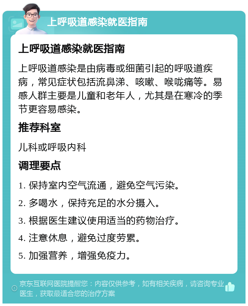 上呼吸道感染就医指南 上呼吸道感染就医指南 上呼吸道感染是由病毒或细菌引起的呼吸道疾病，常见症状包括流鼻涕、咳嗽、喉咙痛等。易感人群主要是儿童和老年人，尤其是在寒冷的季节更容易感染。 推荐科室 儿科或呼吸内科 调理要点 1. 保持室内空气流通，避免空气污染。 2. 多喝水，保持充足的水分摄入。 3. 根据医生建议使用适当的药物治疗。 4. 注意休息，避免过度劳累。 5. 加强营养，增强免疫力。