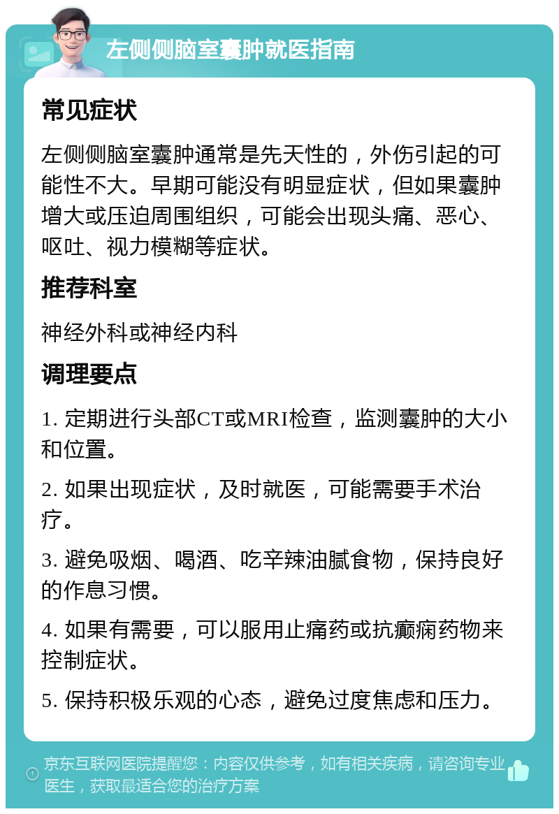 左侧侧脑室囊肿就医指南 常见症状 左侧侧脑室囊肿通常是先天性的，外伤引起的可能性不大。早期可能没有明显症状，但如果囊肿增大或压迫周围组织，可能会出现头痛、恶心、呕吐、视力模糊等症状。 推荐科室 神经外科或神经内科 调理要点 1. 定期进行头部CT或MRI检查，监测囊肿的大小和位置。 2. 如果出现症状，及时就医，可能需要手术治疗。 3. 避免吸烟、喝酒、吃辛辣油腻食物，保持良好的作息习惯。 4. 如果有需要，可以服用止痛药或抗癫痫药物来控制症状。 5. 保持积极乐观的心态，避免过度焦虑和压力。