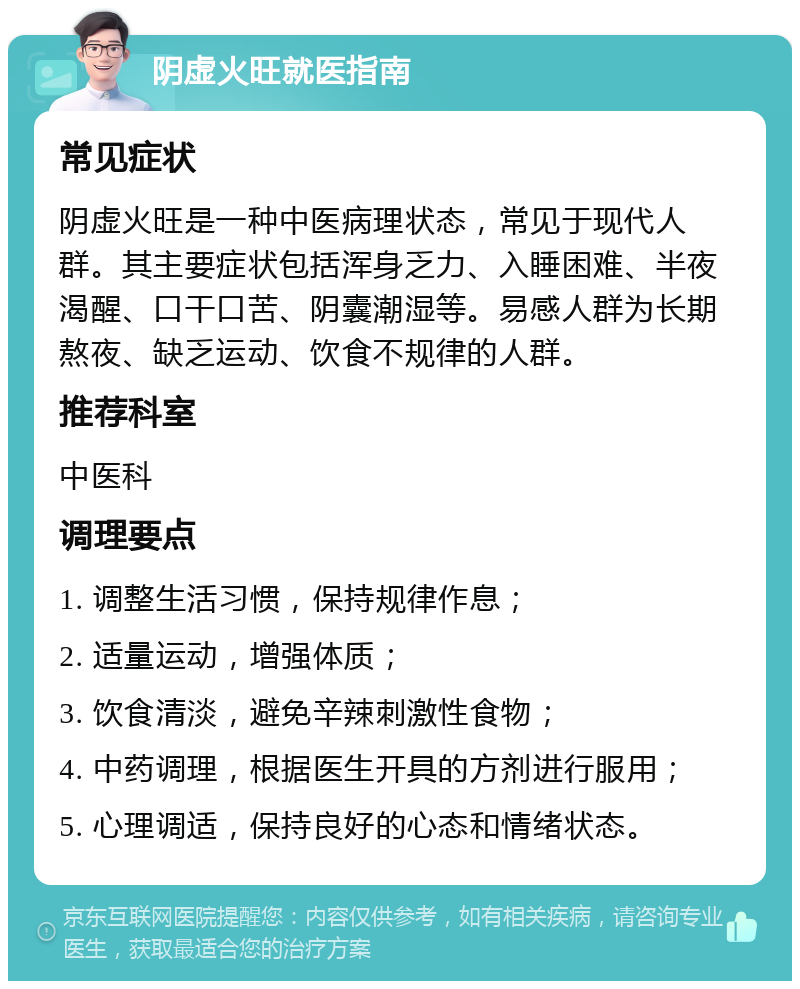 阴虚火旺就医指南 常见症状 阴虚火旺是一种中医病理状态，常见于现代人群。其主要症状包括浑身乏力、入睡困难、半夜渴醒、口干口苦、阴囊潮湿等。易感人群为长期熬夜、缺乏运动、饮食不规律的人群。 推荐科室 中医科 调理要点 1. 调整生活习惯，保持规律作息； 2. 适量运动，增强体质； 3. 饮食清淡，避免辛辣刺激性食物； 4. 中药调理，根据医生开具的方剂进行服用； 5. 心理调适，保持良好的心态和情绪状态。