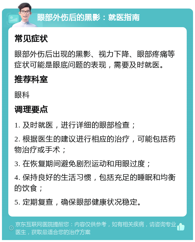 眼部外伤后的黑影：就医指南 常见症状 眼部外伤后出现的黑影、视力下降、眼部疼痛等症状可能是眼底问题的表现，需要及时就医。 推荐科室 眼科 调理要点 1. 及时就医，进行详细的眼部检查； 2. 根据医生的建议进行相应的治疗，可能包括药物治疗或手术； 3. 在恢复期间避免剧烈运动和用眼过度； 4. 保持良好的生活习惯，包括充足的睡眠和均衡的饮食； 5. 定期复查，确保眼部健康状况稳定。