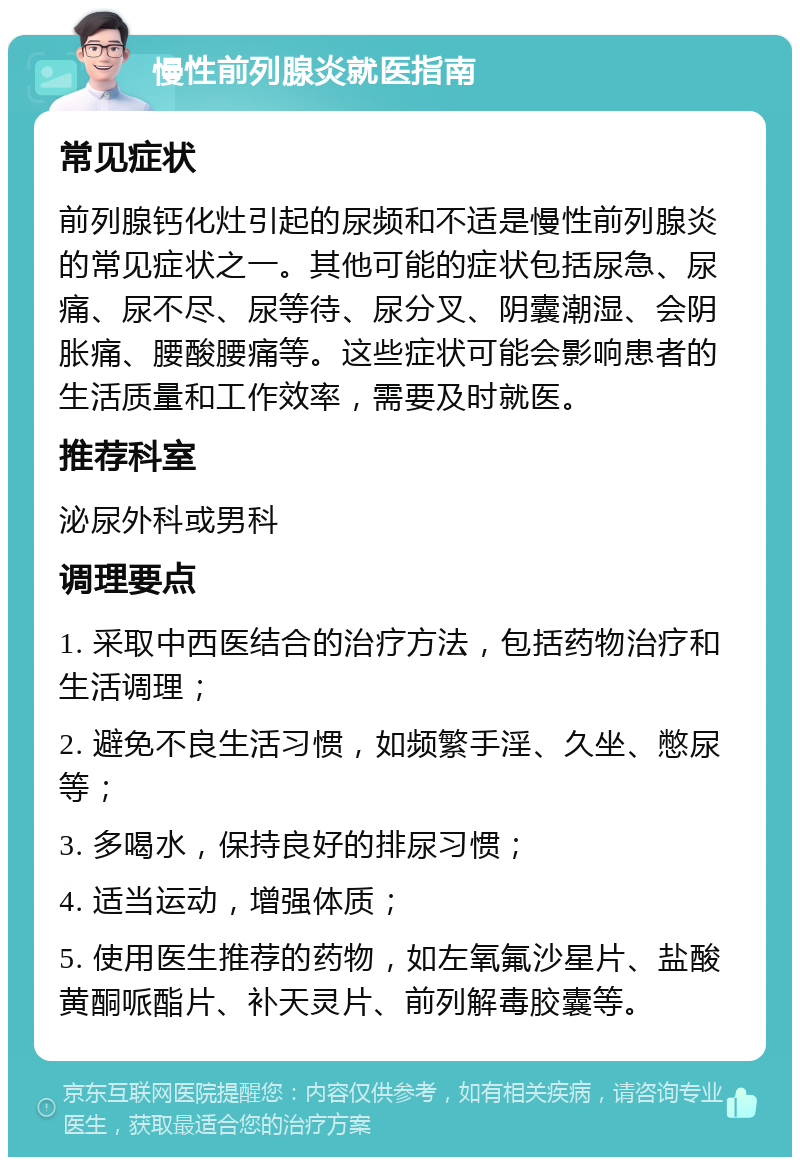 慢性前列腺炎就医指南 常见症状 前列腺钙化灶引起的尿频和不适是慢性前列腺炎的常见症状之一。其他可能的症状包括尿急、尿痛、尿不尽、尿等待、尿分叉、阴囊潮湿、会阴胀痛、腰酸腰痛等。这些症状可能会影响患者的生活质量和工作效率，需要及时就医。 推荐科室 泌尿外科或男科 调理要点 1. 采取中西医结合的治疗方法，包括药物治疗和生活调理； 2. 避免不良生活习惯，如频繁手淫、久坐、憋尿等； 3. 多喝水，保持良好的排尿习惯； 4. 适当运动，增强体质； 5. 使用医生推荐的药物，如左氧氟沙星片、盐酸黄酮哌酯片、补天灵片、前列解毒胶囊等。