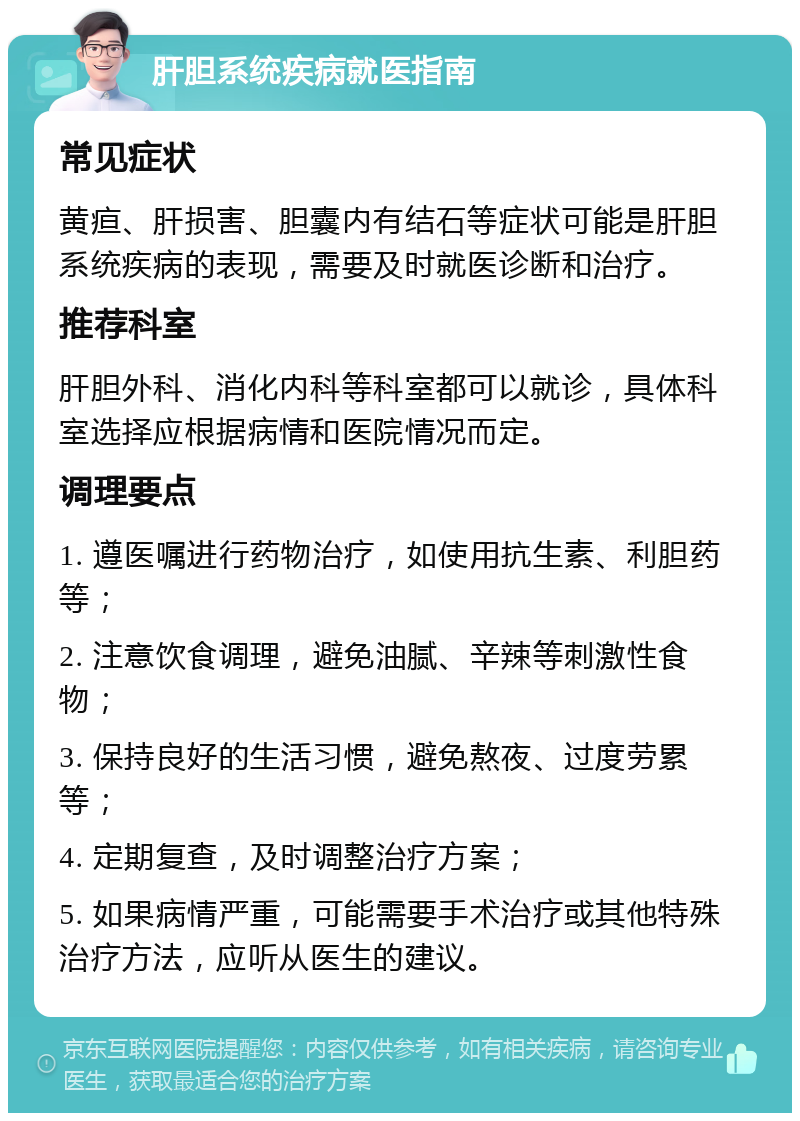 肝胆系统疾病就医指南 常见症状 黄疸、肝损害、胆囊内有结石等症状可能是肝胆系统疾病的表现，需要及时就医诊断和治疗。 推荐科室 肝胆外科、消化内科等科室都可以就诊，具体科室选择应根据病情和医院情况而定。 调理要点 1. 遵医嘱进行药物治疗，如使用抗生素、利胆药等； 2. 注意饮食调理，避免油腻、辛辣等刺激性食物； 3. 保持良好的生活习惯，避免熬夜、过度劳累等； 4. 定期复查，及时调整治疗方案； 5. 如果病情严重，可能需要手术治疗或其他特殊治疗方法，应听从医生的建议。