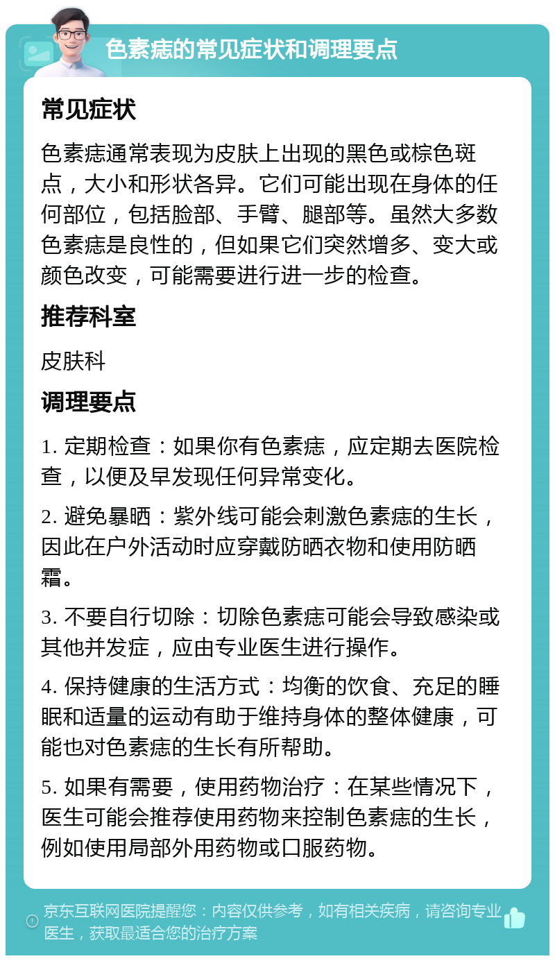 色素痣的常见症状和调理要点 常见症状 色素痣通常表现为皮肤上出现的黑色或棕色斑点，大小和形状各异。它们可能出现在身体的任何部位，包括脸部、手臂、腿部等。虽然大多数色素痣是良性的，但如果它们突然增多、变大或颜色改变，可能需要进行进一步的检查。 推荐科室 皮肤科 调理要点 1. 定期检查：如果你有色素痣，应定期去医院检查，以便及早发现任何异常变化。 2. 避免暴晒：紫外线可能会刺激色素痣的生长，因此在户外活动时应穿戴防晒衣物和使用防晒霜。 3. 不要自行切除：切除色素痣可能会导致感染或其他并发症，应由专业医生进行操作。 4. 保持健康的生活方式：均衡的饮食、充足的睡眠和适量的运动有助于维持身体的整体健康，可能也对色素痣的生长有所帮助。 5. 如果有需要，使用药物治疗：在某些情况下，医生可能会推荐使用药物来控制色素痣的生长，例如使用局部外用药物或口服药物。