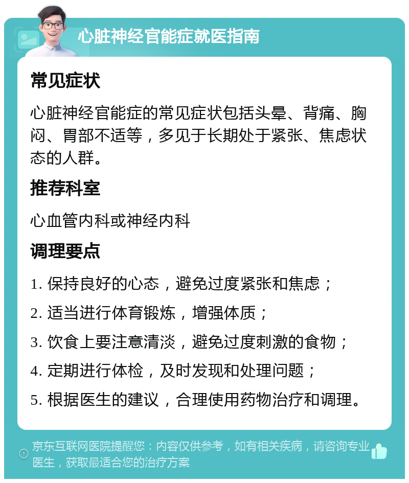 心脏神经官能症就医指南 常见症状 心脏神经官能症的常见症状包括头晕、背痛、胸闷、胃部不适等，多见于长期处于紧张、焦虑状态的人群。 推荐科室 心血管内科或神经内科 调理要点 1. 保持良好的心态，避免过度紧张和焦虑； 2. 适当进行体育锻炼，增强体质； 3. 饮食上要注意清淡，避免过度刺激的食物； 4. 定期进行体检，及时发现和处理问题； 5. 根据医生的建议，合理使用药物治疗和调理。