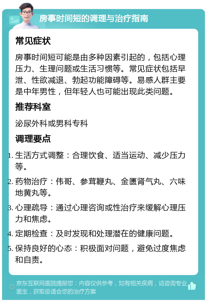 房事时间短的调理与治疗指南 常见症状 房事时间短可能是由多种因素引起的，包括心理压力、生理问题或生活习惯等。常见症状包括早泄、性欲减退、勃起功能障碍等。易感人群主要是中年男性，但年轻人也可能出现此类问题。 推荐科室 泌尿外科或男科专科 调理要点 生活方式调整：合理饮食、适当运动、减少压力等。 药物治疗：伟哥、参茸鞭丸、金匮肾气丸、六味地黄丸等。 心理疏导：通过心理咨询或性治疗来缓解心理压力和焦虑。 定期检查：及时发现和处理潜在的健康问题。 保持良好的心态：积极面对问题，避免过度焦虑和自责。