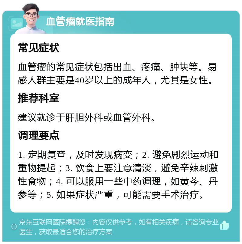 血管瘤就医指南 常见症状 血管瘤的常见症状包括出血、疼痛、肿块等。易感人群主要是40岁以上的成年人，尤其是女性。 推荐科室 建议就诊于肝胆外科或血管外科。 调理要点 1. 定期复查，及时发现病变；2. 避免剧烈运动和重物提起；3. 饮食上要注意清淡，避免辛辣刺激性食物；4. 可以服用一些中药调理，如黄芩、丹参等；5. 如果症状严重，可能需要手术治疗。