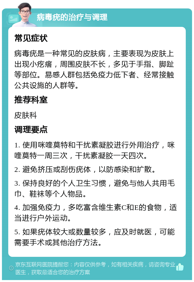 病毒疣的治疗与调理 常见症状 病毒疣是一种常见的皮肤病，主要表现为皮肤上出现小疙瘩，周围皮肤不长，多见于手指、脚趾等部位。易感人群包括免疫力低下者、经常接触公共设施的人群等。 推荐科室 皮肤科 调理要点 1. 使用咪喹莫特和干扰素凝胶进行外用治疗，咪喹莫特一周三次，干扰素凝胶一天四次。 2. 避免挤压或刮伤疣体，以防感染和扩散。 3. 保持良好的个人卫生习惯，避免与他人共用毛巾、鞋袜等个人物品。 4. 加强免疫力，多吃富含维生素C和E的食物，适当进行户外运动。 5. 如果疣体较大或数量较多，应及时就医，可能需要手术或其他治疗方法。