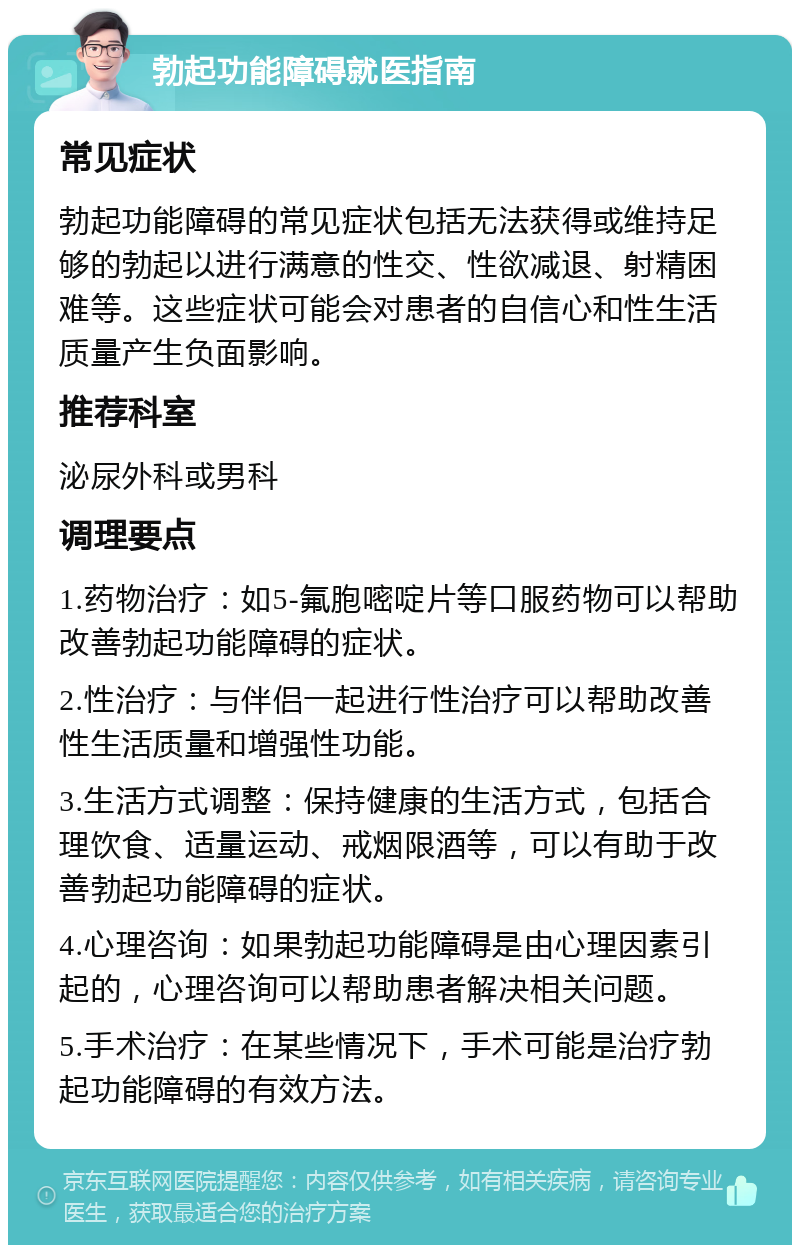 勃起功能障碍就医指南 常见症状 勃起功能障碍的常见症状包括无法获得或维持足够的勃起以进行满意的性交、性欲减退、射精困难等。这些症状可能会对患者的自信心和性生活质量产生负面影响。 推荐科室 泌尿外科或男科 调理要点 1.药物治疗：如5-氟胞嘧啶片等口服药物可以帮助改善勃起功能障碍的症状。 2.性治疗：与伴侣一起进行性治疗可以帮助改善性生活质量和增强性功能。 3.生活方式调整：保持健康的生活方式，包括合理饮食、适量运动、戒烟限酒等，可以有助于改善勃起功能障碍的症状。 4.心理咨询：如果勃起功能障碍是由心理因素引起的，心理咨询可以帮助患者解决相关问题。 5.手术治疗：在某些情况下，手术可能是治疗勃起功能障碍的有效方法。