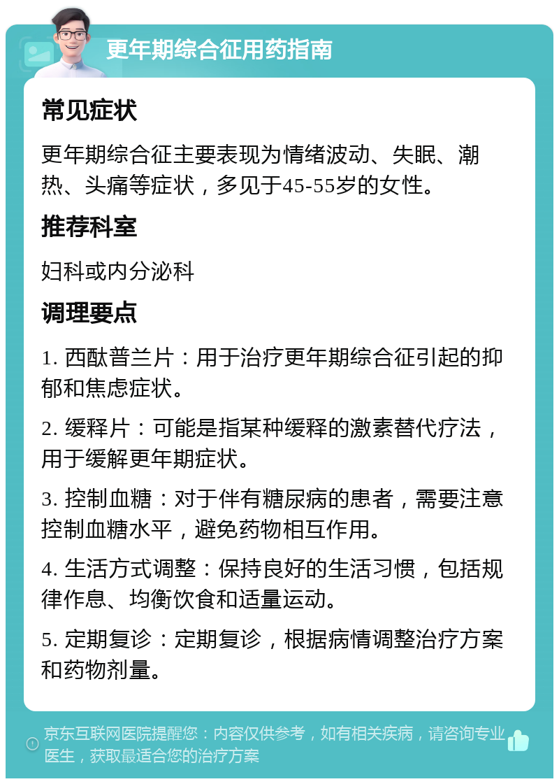 更年期综合征用药指南 常见症状 更年期综合征主要表现为情绪波动、失眠、潮热、头痛等症状，多见于45-55岁的女性。 推荐科室 妇科或内分泌科 调理要点 1. 西酞普兰片：用于治疗更年期综合征引起的抑郁和焦虑症状。 2. 缓释片：可能是指某种缓释的激素替代疗法，用于缓解更年期症状。 3. 控制血糖：对于伴有糖尿病的患者，需要注意控制血糖水平，避免药物相互作用。 4. 生活方式调整：保持良好的生活习惯，包括规律作息、均衡饮食和适量运动。 5. 定期复诊：定期复诊，根据病情调整治疗方案和药物剂量。