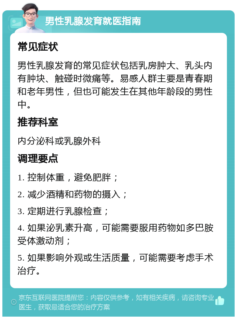 男性乳腺发育就医指南 常见症状 男性乳腺发育的常见症状包括乳房肿大、乳头内有肿块、触碰时微痛等。易感人群主要是青春期和老年男性，但也可能发生在其他年龄段的男性中。 推荐科室 内分泌科或乳腺外科 调理要点 1. 控制体重，避免肥胖； 2. 减少酒精和药物的摄入； 3. 定期进行乳腺检查； 4. 如果泌乳素升高，可能需要服用药物如多巴胺受体激动剂； 5. 如果影响外观或生活质量，可能需要考虑手术治疗。