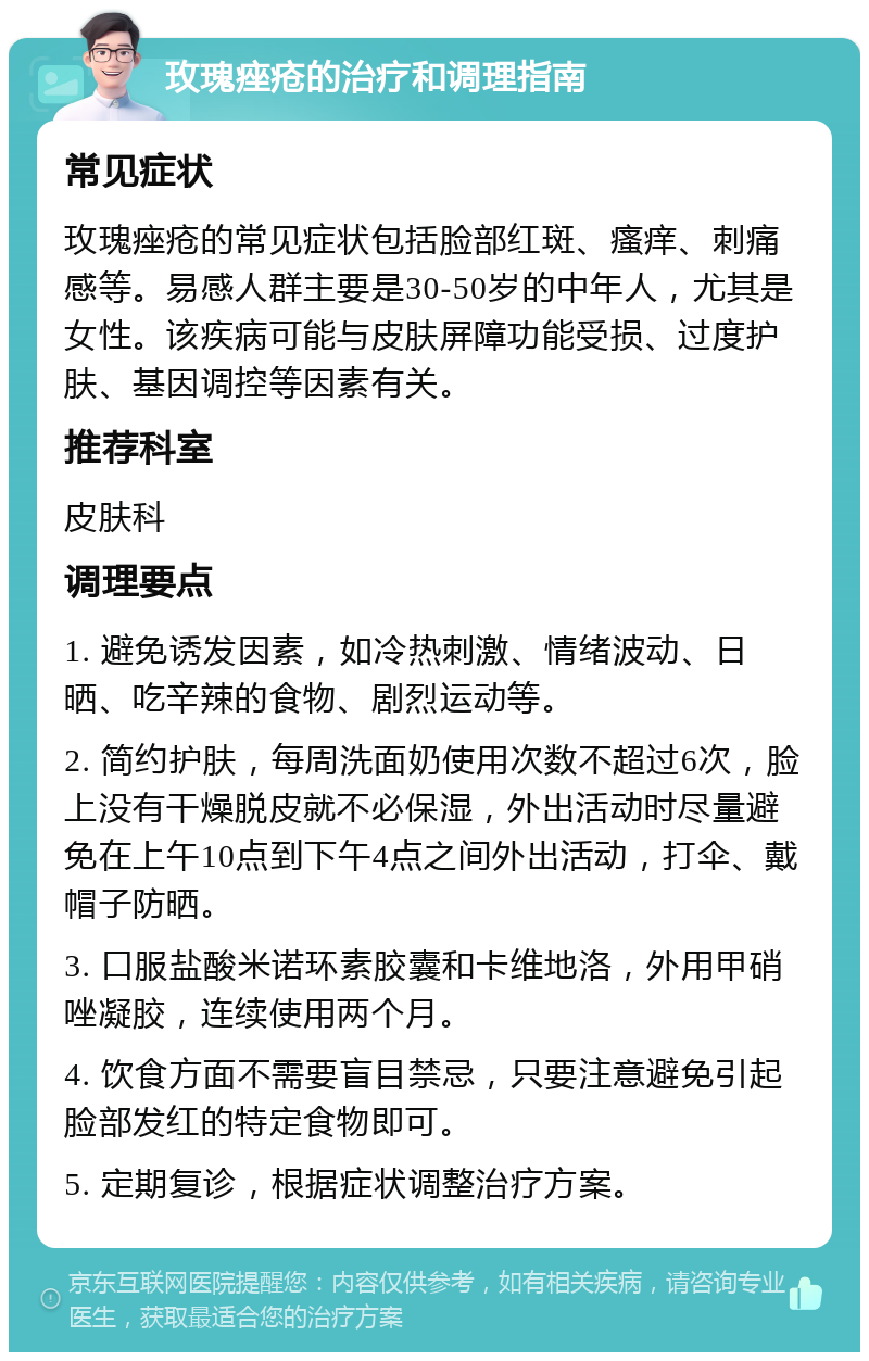 玫瑰痤疮的治疗和调理指南 常见症状 玫瑰痤疮的常见症状包括脸部红斑、瘙痒、刺痛感等。易感人群主要是30-50岁的中年人，尤其是女性。该疾病可能与皮肤屏障功能受损、过度护肤、基因调控等因素有关。 推荐科室 皮肤科 调理要点 1. 避免诱发因素，如冷热刺激、情绪波动、日晒、吃辛辣的食物、剧烈运动等。 2. 简约护肤，每周洗面奶使用次数不超过6次，脸上没有干燥脱皮就不必保湿，外出活动时尽量避免在上午10点到下午4点之间外出活动，打伞、戴帽子防晒。 3. 口服盐酸米诺环素胶囊和卡维地洛，外用甲硝唑凝胶，连续使用两个月。 4. 饮食方面不需要盲目禁忌，只要注意避免引起脸部发红的特定食物即可。 5. 定期复诊，根据症状调整治疗方案。