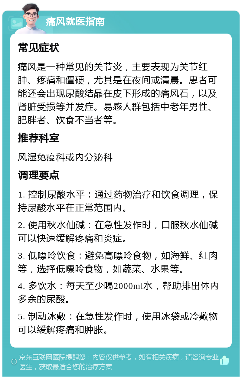 痛风就医指南 常见症状 痛风是一种常见的关节炎，主要表现为关节红肿、疼痛和僵硬，尤其是在夜间或清晨。患者可能还会出现尿酸结晶在皮下形成的痛风石，以及肾脏受损等并发症。易感人群包括中老年男性、肥胖者、饮食不当者等。 推荐科室 风湿免疫科或内分泌科 调理要点 1. 控制尿酸水平：通过药物治疗和饮食调理，保持尿酸水平在正常范围内。 2. 使用秋水仙碱：在急性发作时，口服秋水仙碱可以快速缓解疼痛和炎症。 3. 低嘌呤饮食：避免高嘌呤食物，如海鲜、红肉等，选择低嘌呤食物，如蔬菜、水果等。 4. 多饮水：每天至少喝2000ml水，帮助排出体内多余的尿酸。 5. 制动冰敷：在急性发作时，使用冰袋或冷敷物可以缓解疼痛和肿胀。