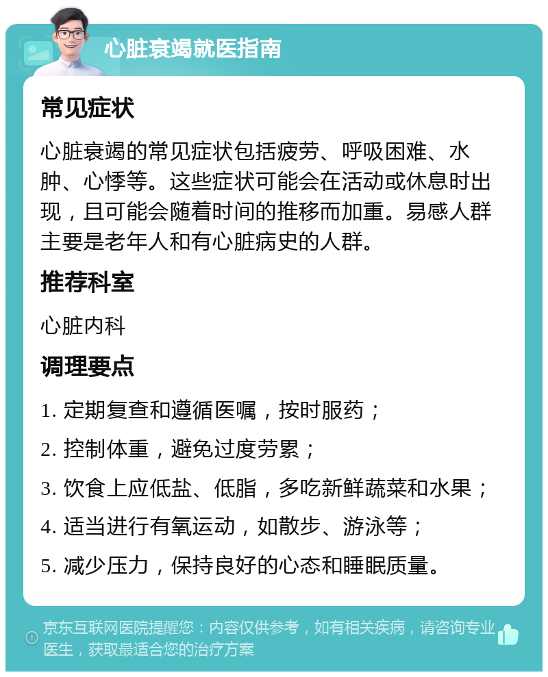 心脏衰竭就医指南 常见症状 心脏衰竭的常见症状包括疲劳、呼吸困难、水肿、心悸等。这些症状可能会在活动或休息时出现，且可能会随着时间的推移而加重。易感人群主要是老年人和有心脏病史的人群。 推荐科室 心脏内科 调理要点 1. 定期复查和遵循医嘱，按时服药； 2. 控制体重，避免过度劳累； 3. 饮食上应低盐、低脂，多吃新鲜蔬菜和水果； 4. 适当进行有氧运动，如散步、游泳等； 5. 减少压力，保持良好的心态和睡眠质量。