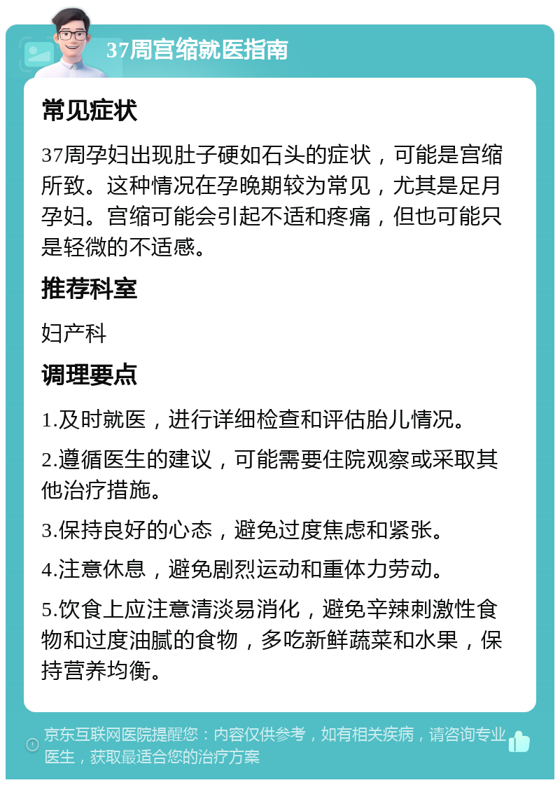 37周宫缩就医指南 常见症状 37周孕妇出现肚子硬如石头的症状，可能是宫缩所致。这种情况在孕晚期较为常见，尤其是足月孕妇。宫缩可能会引起不适和疼痛，但也可能只是轻微的不适感。 推荐科室 妇产科 调理要点 1.及时就医，进行详细检查和评估胎儿情况。 2.遵循医生的建议，可能需要住院观察或采取其他治疗措施。 3.保持良好的心态，避免过度焦虑和紧张。 4.注意休息，避免剧烈运动和重体力劳动。 5.饮食上应注意清淡易消化，避免辛辣刺激性食物和过度油腻的食物，多吃新鲜蔬菜和水果，保持营养均衡。