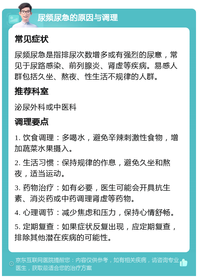 尿频尿急的原因与调理 常见症状 尿频尿急是指排尿次数增多或有强烈的尿意，常见于尿路感染、前列腺炎、肾虚等疾病。易感人群包括久坐、熬夜、性生活不规律的人群。 推荐科室 泌尿外科或中医科 调理要点 1. 饮食调理：多喝水，避免辛辣刺激性食物，增加蔬菜水果摄入。 2. 生活习惯：保持规律的作息，避免久坐和熬夜，适当运动。 3. 药物治疗：如有必要，医生可能会开具抗生素、消炎药或中药调理肾虚等药物。 4. 心理调节：减少焦虑和压力，保持心情舒畅。 5. 定期复查：如果症状反复出现，应定期复查，排除其他潜在疾病的可能性。