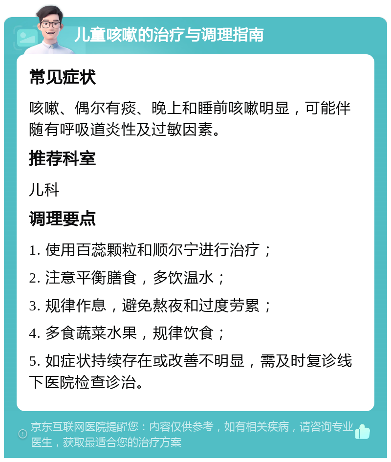 儿童咳嗽的治疗与调理指南 常见症状 咳嗽、偶尔有痰、晚上和睡前咳嗽明显，可能伴随有呼吸道炎性及过敏因素。 推荐科室 儿科 调理要点 1. 使用百蕊颗粒和顺尔宁进行治疗； 2. 注意平衡膳食，多饮温水； 3. 规律作息，避免熬夜和过度劳累； 4. 多食蔬菜水果，规律饮食； 5. 如症状持续存在或改善不明显，需及时复诊线下医院检查诊治。