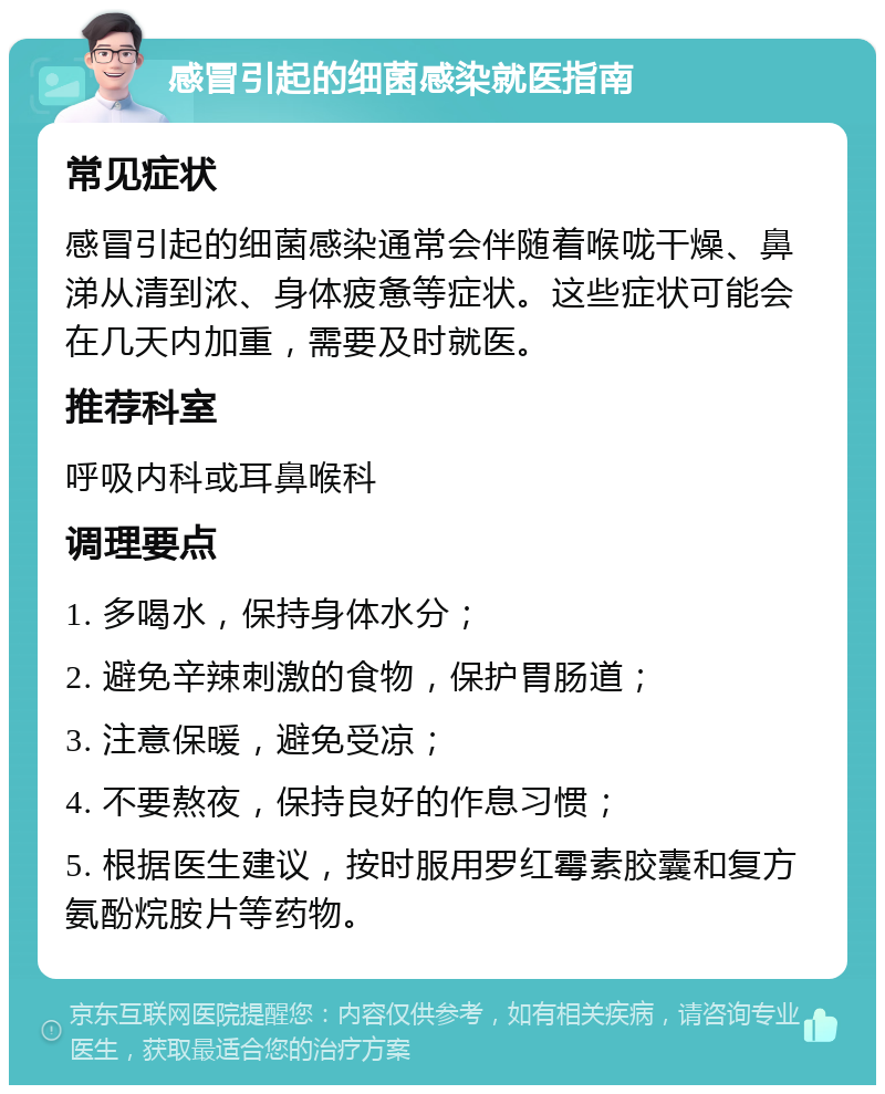 感冒引起的细菌感染就医指南 常见症状 感冒引起的细菌感染通常会伴随着喉咙干燥、鼻涕从清到浓、身体疲惫等症状。这些症状可能会在几天内加重，需要及时就医。 推荐科室 呼吸内科或耳鼻喉科 调理要点 1. 多喝水，保持身体水分； 2. 避免辛辣刺激的食物，保护胃肠道； 3. 注意保暖，避免受凉； 4. 不要熬夜，保持良好的作息习惯； 5. 根据医生建议，按时服用罗红霉素胶囊和复方氨酚烷胺片等药物。