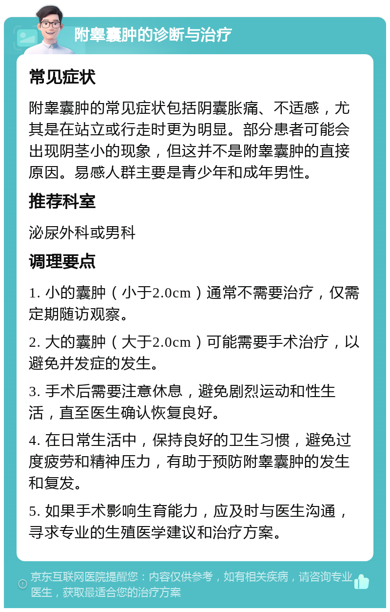 附睾囊肿的诊断与治疗 常见症状 附睾囊肿的常见症状包括阴囊胀痛、不适感，尤其是在站立或行走时更为明显。部分患者可能会出现阴茎小的现象，但这并不是附睾囊肿的直接原因。易感人群主要是青少年和成年男性。 推荐科室 泌尿外科或男科 调理要点 1. 小的囊肿（小于2.0cm）通常不需要治疗，仅需定期随访观察。 2. 大的囊肿（大于2.0cm）可能需要手术治疗，以避免并发症的发生。 3. 手术后需要注意休息，避免剧烈运动和性生活，直至医生确认恢复良好。 4. 在日常生活中，保持良好的卫生习惯，避免过度疲劳和精神压力，有助于预防附睾囊肿的发生和复发。 5. 如果手术影响生育能力，应及时与医生沟通，寻求专业的生殖医学建议和治疗方案。