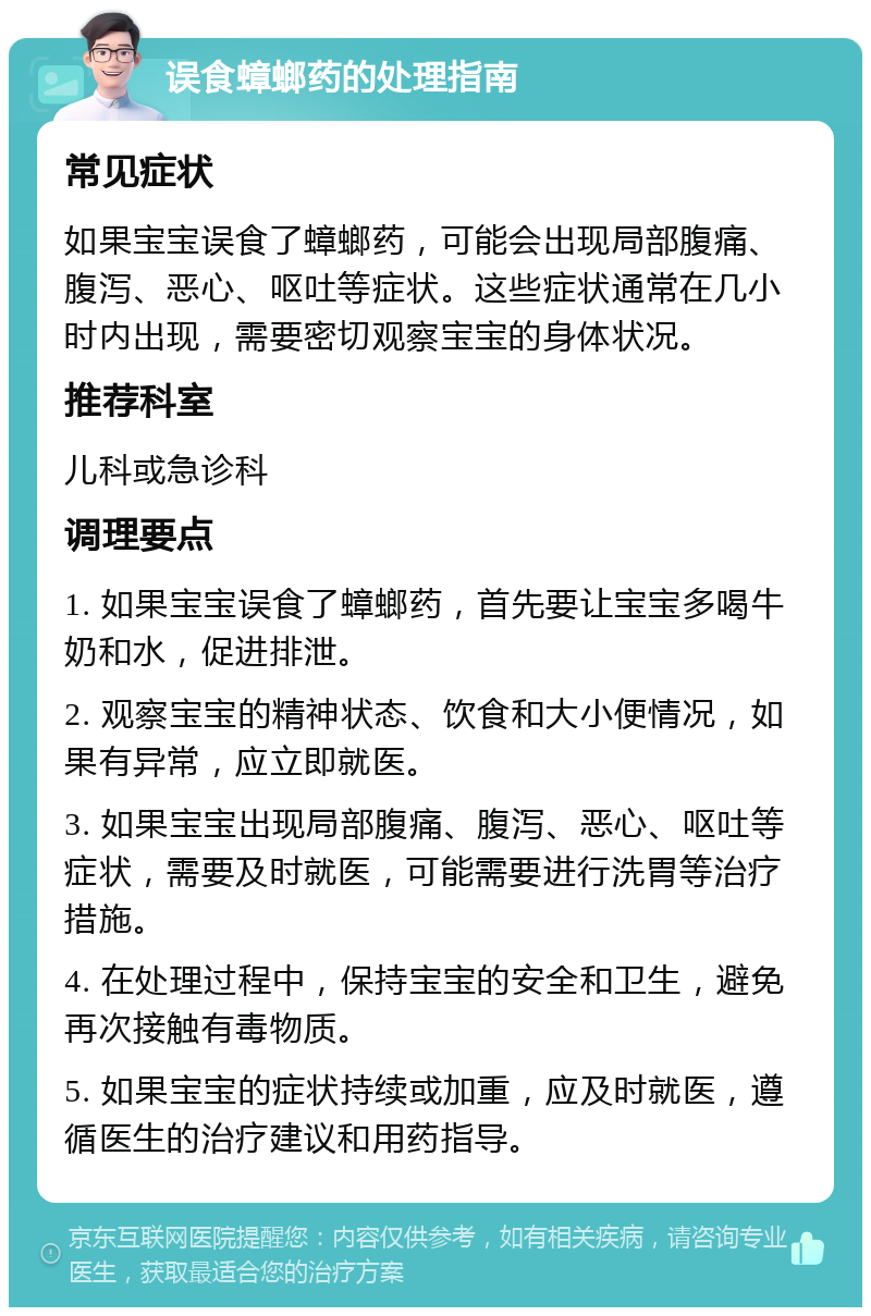 误食蟑螂药的处理指南 常见症状 如果宝宝误食了蟑螂药，可能会出现局部腹痛、腹泻、恶心、呕吐等症状。这些症状通常在几小时内出现，需要密切观察宝宝的身体状况。 推荐科室 儿科或急诊科 调理要点 1. 如果宝宝误食了蟑螂药，首先要让宝宝多喝牛奶和水，促进排泄。 2. 观察宝宝的精神状态、饮食和大小便情况，如果有异常，应立即就医。 3. 如果宝宝出现局部腹痛、腹泻、恶心、呕吐等症状，需要及时就医，可能需要进行洗胃等治疗措施。 4. 在处理过程中，保持宝宝的安全和卫生，避免再次接触有毒物质。 5. 如果宝宝的症状持续或加重，应及时就医，遵循医生的治疗建议和用药指导。