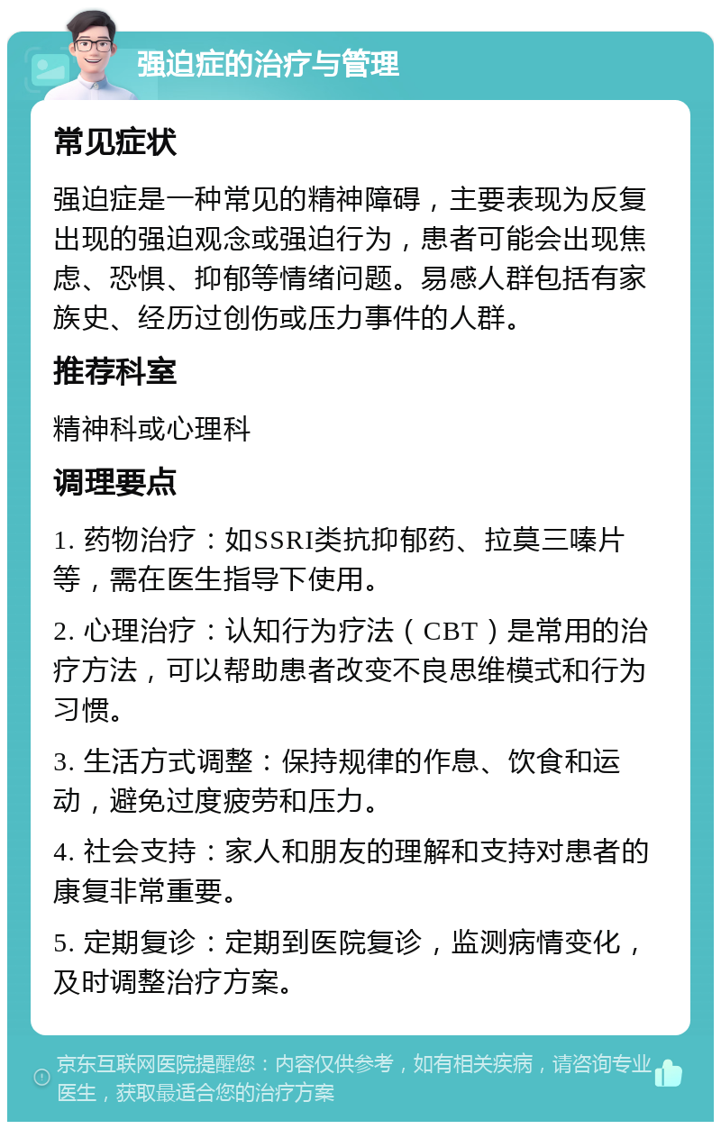 强迫症的治疗与管理 常见症状 强迫症是一种常见的精神障碍，主要表现为反复出现的强迫观念或强迫行为，患者可能会出现焦虑、恐惧、抑郁等情绪问题。易感人群包括有家族史、经历过创伤或压力事件的人群。 推荐科室 精神科或心理科 调理要点 1. 药物治疗：如SSRI类抗抑郁药、拉莫三嗪片等，需在医生指导下使用。 2. 心理治疗：认知行为疗法（CBT）是常用的治疗方法，可以帮助患者改变不良思维模式和行为习惯。 3. 生活方式调整：保持规律的作息、饮食和运动，避免过度疲劳和压力。 4. 社会支持：家人和朋友的理解和支持对患者的康复非常重要。 5. 定期复诊：定期到医院复诊，监测病情变化，及时调整治疗方案。