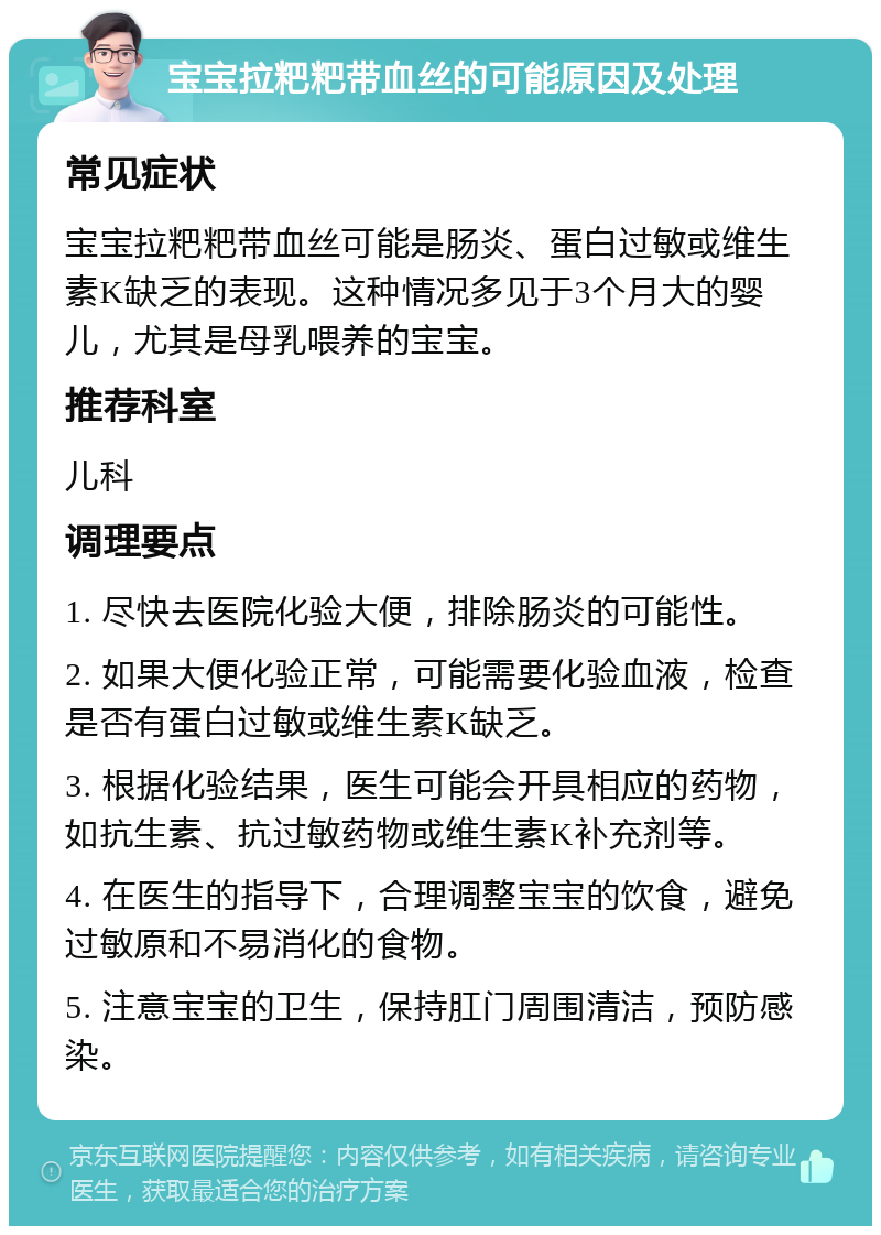 宝宝拉粑粑带血丝的可能原因及处理 常见症状 宝宝拉粑粑带血丝可能是肠炎、蛋白过敏或维生素K缺乏的表现。这种情况多见于3个月大的婴儿，尤其是母乳喂养的宝宝。 推荐科室 儿科 调理要点 1. 尽快去医院化验大便，排除肠炎的可能性。 2. 如果大便化验正常，可能需要化验血液，检查是否有蛋白过敏或维生素K缺乏。 3. 根据化验结果，医生可能会开具相应的药物，如抗生素、抗过敏药物或维生素K补充剂等。 4. 在医生的指导下，合理调整宝宝的饮食，避免过敏原和不易消化的食物。 5. 注意宝宝的卫生，保持肛门周围清洁，预防感染。